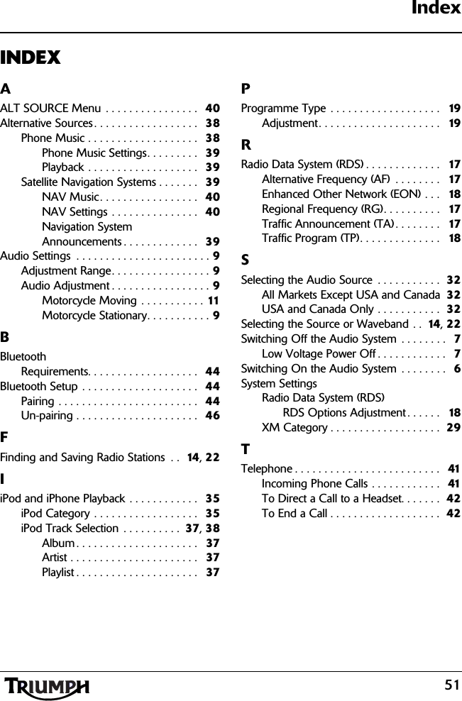 51IndexINDEXAALT SOURCE Menu . . . . . . . . . . . . . . . .  40Alternative Sources. . . . . . . . . . . . . . . . . .   38Phone Music . . . . . . . . . . . . . . . . . . .  38Phone Music Settings. . . . . . . . .  39Playback . . . . . . . . . . . . . . . . . . .  39Satellite Navigation Systems . . . . . . .  39NAV Music. . . . . . . . . . . . . . . . .  40NAV Settings . . . . . . . . . . . . . . .  40Navigation System Announcements . . . . . . . . . . . . .   39Audio Settings  . . . . . . . . . . . . . . . . . . . . . . . 9Adjustment Range. . . . . . . . . . . . . . . . . 9Audio Adjustment . . . . . . . . . . . . . . . . . 9Motorcycle Moving . . . . . . . . . . . 11Motorcycle Stationary. . . . . . . . . . . 9BBluetoothRequirements. . . . . . . . . . . . . . . . . . .  44Bluetooth Setup . . . . . . . . . . . . . . . . . . . .   44Pairing . . . . . . . . . . . . . . . . . . . . . . . .  44Un-pairing . . . . . . . . . . . . . . . . . . . . .  46FFinding and Saving Radio Stations  . .  14 , 22IiPod and iPhone Playback . . . . . . . . . . . .  35iPod Category . . . . . . . . . . . . . . . . . .  35iPod Track Selection . . . . . . . . . .  37, 38Album . . . . . . . . . . . . . . . . . . . . .   37Artist . . . . . . . . . . . . . . . . . . . . . .   37Playlist . . . . . . . . . . . . . . . . . . . . .  37PProgramme Type . . . . . . . . . . . . . . . . . . .   19Adjustment. . . . . . . . . . . . . . . . . . . . .   19RRadio Data System (RDS) . . . . . . . . . . . . .   17Alternative Frequency (AF)  . . . . . . . .   17Enhanced Other Network (EON) . . .   18Regional Frequency (RG). . . . . . . . . .  17Traffic Announcement (TA) . . . . . . . .   17Traffic Program (TP). . . . . . . . . . . . . .   18SSelecting the Audio Source  . . . . . . . . . . .  32All Markets Except USA and Canada  32USA and Canada Only . . . . . . . . . . .  32Selecting the Source or Waveband . .  14 , 22Switching Off the Audio System  . . . . . . . .   7Low Voltage Power Off . . . . . . . . . . . .  7Switching On the Audio System  . . . . . . . .   6System SettingsRadio Data System (RDS)RDS Options Adjustment . . . . . .   18XM Category . . . . . . . . . . . . . . . . . . .  29TTelephone . . . . . . . . . . . . . . . . . . . . . . . . .  41Incoming Phone Calls . . . . . . . . . . . .  41To Direct a Call to a Headset. . . . . . .  42To End a Call . . . . . . . . . . . . . . . . . . .  42