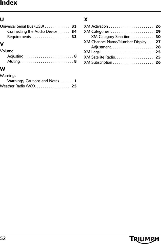 52IndexUUniversal Serial Bus (USB) . . . . . . . . . . . .  33Connecting the Audio Device. . . . . .   34Requirements. . . . . . . . . . . . . . . . . . .  33VVolumeAdjusting . . . . . . . . . . . . . . . . . . . . . . . . 8Muting . . . . . . . . . . . . . . . . . . . . . . . . . . 8WWarningsWarnings, Cautions and Notes . . . . . . . 1Weather Radio (WX). . . . . . . . . . . . . . . . .  25XXM Activation . . . . . . . . . . . . . . . . . . . . . .  26XM Categories  . . . . . . . . . . . . . . . . . . . . .  29XM Category Selection . . . . . . . . . . .  30XM Channel Name/Number Display  . . .  27Adjustment. . . . . . . . . . . . . . . . . . . . .  28XM Legal. . . . . . . . . . . . . . . . . . . . . . . . . .  25XM Satellite Radio. . . . . . . . . . . . . . . . . . .  25XM Subscription . . . . . . . . . . . . . . . . . . . .  26