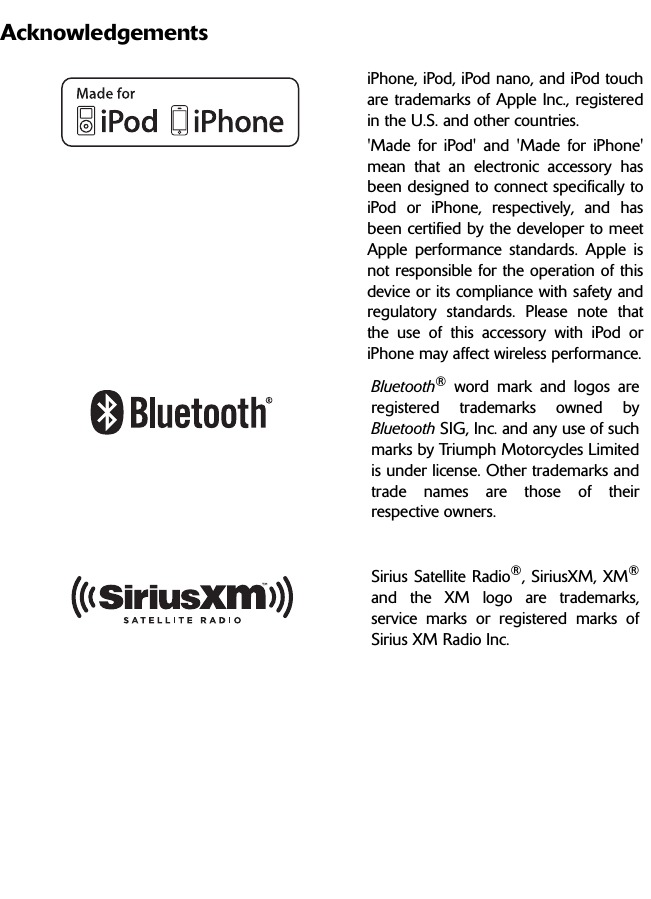 AcknowledgementsiPhone, iPod, iPod nano, and iPod touchare trademarks of Apple Inc., registeredin the U.S. and other countries.&apos;Made for iPod&apos; and &apos;Made for iPhone&apos;mean that an electronic accessory hasbeen designed to connect specifically toiPod or iPhone, respectively, and hasbeen certified by the developer to meetApple performance standards. Apple isnot responsible for the operation of thisdevice or its compliance with safety andregulatory standards. Please note thatthe use of this accessory with iPod oriPhone may affect wireless performance.Bluetooth® word mark and logos areregistered trademarks owned byBluetooth SIG, Inc. and any use of suchmarks by Triumph Motorcycles Limitedis under license. Other trademarks andtrade names are those of theirrespective owners.Sirius Satellite Radio®, SiriusXM, XM®and the XM logo are trademarks,service marks or registered marks ofSirius XM Radio Inc.