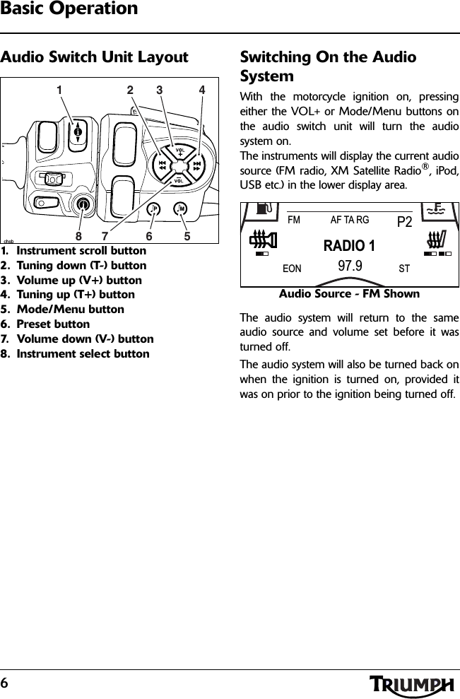 6Basic OperationAudio Switch Unit Layout1. Instrument scroll button2. Tuning down (T-) button3. Volume up (V+) button4. Tuning up (T+) button5. Mode/Menu button6. Preset button7. Volume down (V-) button8. Instrument select buttonSwitching On the Audio SystemWith the motorcycle ignition on, pressingeither the VOL+ or Mode/Menu buttons onthe audio switch unit will turn the audiosystem on.The instruments will display the current audiosource (FM radio, XM Satellite Radio®, iPod,USB etc.) in the lower display area.Audio Source - FM ShownThe audio system will return to the sameaudio source and volume set before it wasturned off.The audio system will also be turned back onwhen the ignition is turned on, provided itwas on prior to the ignition being turned off.PMchsb17523 468RADIO 1FM P2AF TA RG97.9EON ST