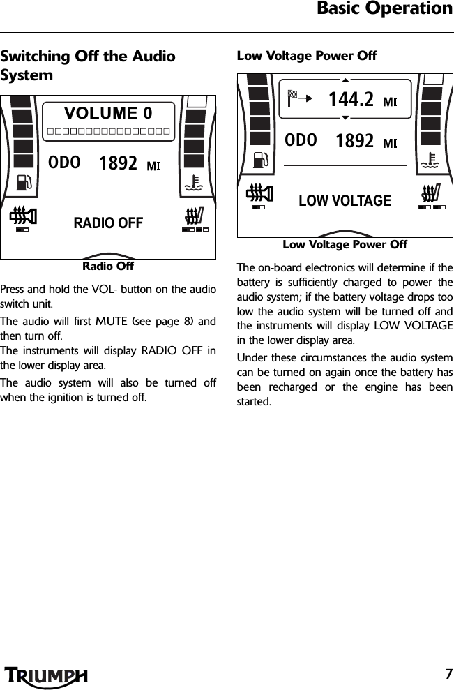 7Basic OperationSwitching Off the Audio SystemRadio OffPress and hold the VOL- button on the audioswitch unit.The audio will first MUTE (see page 8) andthen turn off.The instruments will display RADIO OFF inthe lower display area.The audio system will also be turned offwhen the ignition is turned off.Low Voltage Power OffLow Voltage Power OffThe on-board electronics will determine if thebattery is sufficiently charged to power theaudio system; if the battery voltage drops toolow the audio system will be turned off andthe instruments will display LOW VOLTAGEin the lower display area.Under these circumstances the audio systemcan be turned on again once the battery hasbeen recharged or the engine has beenstarted.1892ODOVOLUME 0RADIO OFF1892ODO144.2LOW VOLTAGE