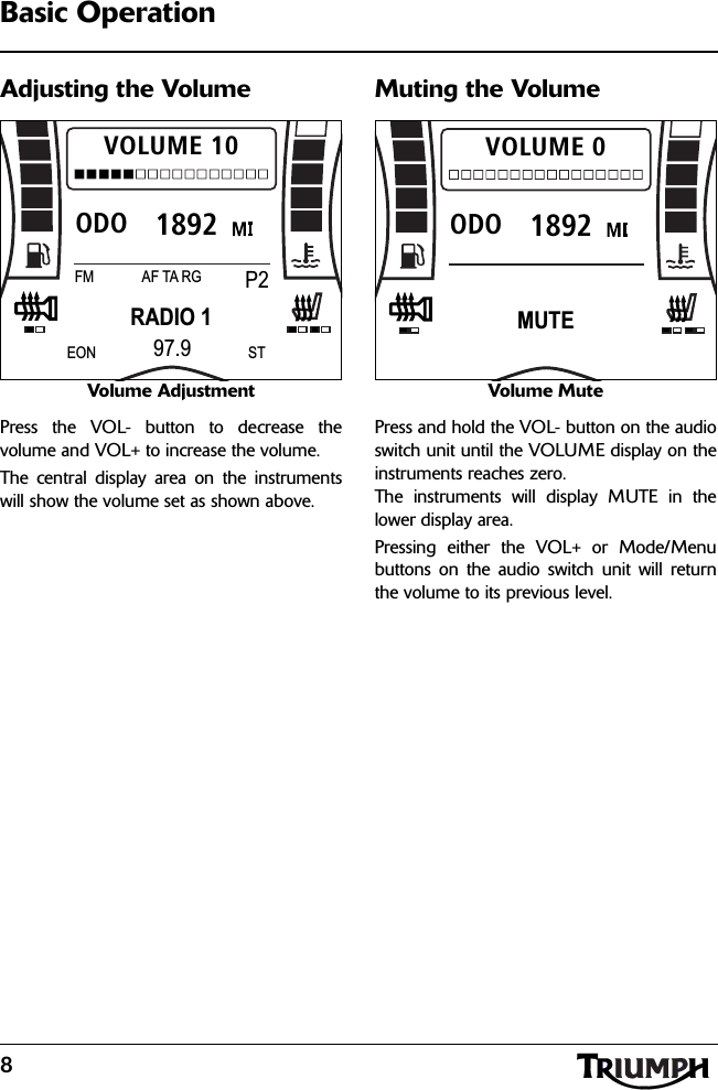 8Basic OperationAdjusting the VolumeVolume AdjustmentPress the VOL- button to decrease thevolume and VOL+ to increase the volume.The central display area on the instrumentswill show the volume set as shown above.Muting the VolumeVolume MutePress and hold the VOL- button on the audioswitch unit until the VOLUME display on theinstruments reaches zero. The instruments will display MUTE in thelower display area.Pressing either the VOL+ or Mode/Menubuttons on the audio switch unit will returnthe volume to its previous level.1892ODOVOLUME 10RADIO 1FM P2AF TA RG97.9EON ST1892ODOVOLUME 0MUTE