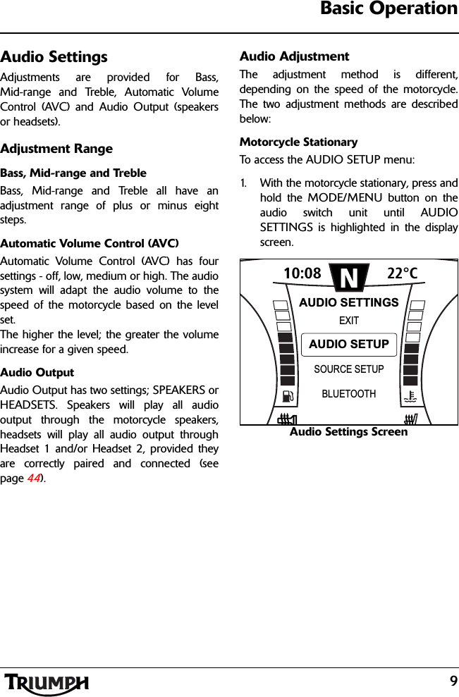 9Basic OperationAudio SettingsAdjustments are provided for Bass,Mid-range and Treble, Automatic VolumeControl (AVC) and Audio Output (speakersor headsets).Adjustment RangeBass, Mid-range and TrebleBass, Mid-range and Treble all have anadjustment range of plus or minus eightsteps.Automatic Volume Control (AVC)Automatic Volume Control (AVC) has foursettings - off, low, medium or high. The audiosystem will adapt the audio volume to thespeed of the motorcycle based on the levelset. The higher the level; the greater the volumeincrease for a given speed.Audio OutputAudio Output has two settings; SPEAKERS orHEADSETS. Speakers will play all audiooutput through the motorcycle speakers,headsets will play all audio output throughHeadset 1 and/or Headset 2, provided theyare correctly paired and connected (seepage 44).Audio AdjustmentThe adjustment method is different,depending on the speed of the motorcycle.The two adjustment methods are describedbelow:Motorcycle StationaryTo access the AUDIO SETUP menu:1. With the motorcycle stationary, press andhold the MODE/MENU button on theaudio switch unit until AUDIOSETTINGS is highlighted in the displayscreen.Audio Settings Screen10:08N22°CSOURCE SETUPEXITBLUETOOTHAUDIO SETTINGSAUDIO SETUP