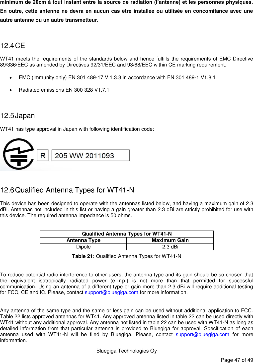   Bluegiga Technologies Oy Page 47 of 49 minimum de 20cm à tout instant entre la source de radiation (l’antenne) et les personnes physiques. En outre, cette antenne  ne devra en aucun cas être installée ou utilisée en concomitance avec une autre antenne ou un autre transmetteur.  12.4 CE WT41 meets the requirements of the standards below and hence fulfills the requirements of EMC Directive 89/336/EEC as amended by Directives 92/31/EEC and 93/68/EEC within CE marking requirement.   EMC (immunity only) EN 301 489-17 V.1.3.3 in accordance with EN 301 489-1 V1.8.1   Radiated emissions EN 300 328 V1.7.1  12.5 Japan WT41 has type approval in Japan with following identification code:   12.6 Qualified Antenna Types for WT41-N This device has been designed to operate with the antennas listed below, and having a maximum gain of 2.3 dBi. Antennas not included in this list or having a gain greater than 2.3 dBi are strictly prohibited for use with this device. The required antenna impedance is 50 ohms.  Antenna Type Maximum GainDipole 2.3 dBiQualified Antenna Types for WT41-N Table 21: Qualified Antenna Types for WT41-N  To reduce potential radio interference to other users, the antenna type and its gain should be so chosen that the  equivalent  isotropically  radiated  power  (e.i.r.p.)  is  not  more  than  that  permitted  for  successful communication. Using an antenna of a different type or gain more than 2.3 dBi will require additional testing for FCC, CE and IC. Please, contact support@bluegiga.com for more information.  Any antenna of the same type and the same or less gain can be used without additional application to FCC. Table 22 lists approved antennas for WT41. Any approved antenna listed in table 22 can be used directly with WT41 without any additional approval. Any antenna not listed in table 22 can be used with WT41-N as long as detailed information from that particular antenna is provided to Bluegiga for approval.  Specification of each antenna  used  with  WT41-N  will  be  filed  by  Bluegiga.  Please,  contact  support@bluegiga.com  for  more information. 