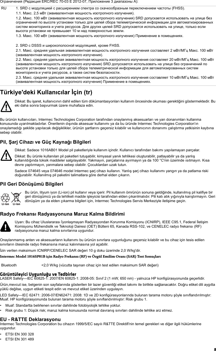 9Ограничения (Редакция ERC/REC 70-03 E 2012-07, Приложение 3 диапазоны A):Türkiye&apos;deki Kullanıcılar İçin (tr)Bu ürünün kullanıcıları, Intermec Technologies Corporation tarafından onaylanmış aksesuarları ve yan donanımları kullanma konusunda uyarılmaktadırlar. Önerilenin dışında aksesuar kullanımı ya da bu üründe Intermec Technologies Corporation&apos;ın onaylamadığı şekilde yapılacak değişiklikler, ürünün şartlarını geçersiz kılabilir ve kullanıcının donanımı çalıştırma yetkisinin kaybına sebep olabilir.Pil, Şarj Cihazı ve Güç Kaynağı BilgileriPil Geri Dönüşümü BilgileriRadyo Frekansı Radyasyonuna Maruz Kalma BildirimiOnaylanmamış anten ve aksesuarların kullanımı bu ürünün sınırlara uygunluğunu geçersiz kılabilir ve bu cihaz için tesis edilen sınırların ötesinde radyo frekansına maruz kalınmasına yol açabilir.İzin verilen maksimum ICNIRP/CENELEC SAR değeri 10 g doku üzerinde 2,0 W/kg&apos;dir.Intermec Model 1016SP01B için Radyo Frekansı (RF) ve Özgül Emilim Oranı (SAR) Test SonuçlarıGörüntüleyici Uygunluğu ve TedbirlerLASER Safety—IEC 60825-1: 2007/EN 60825-1: 2008-05: Sınıf 2 (1 mW, 650 nm) - yalnızca HP konfigürasyonunda geçerlidir.Ürün,mevcut ise, belgenin son sayfalarında gösterilen bir lazer güvenliği etiket takımı ile birlikte sağlanacaktır. Doğru etiket dili aygıtta yüklü değilse, uygun etiketi tespit edin ve mevcut etiket üzerinden uygulayın.LED Safety—IEC 62471: 2006-07/EN62471: 2008: 1D ve 2D konfigürasyonlarında bulunan tarama motoru şöyle sınıflandırılmıştır: Muaf. HP konfigürasyonunda bulunan tarama motoru şöyle sınıflandırılmıştır: Risk grubu 1.• Muaf: Standartta belirlenen sınırlar dahilinde fotobiyolojik tehlike yoktur.• Risk grubu 1: Düşük risk; maruz kalma konusunda normal davranış sınırları dahilinde tehlike arz etmez.EU - R&amp;TTE DeklarasyonuIntermec Technologies Corporation bu cihazın 1999/5/EC sayılı R&amp;TTE Direktifi&apos;nin temel gerekleri ve diğer ilgili hükümlerine uygundur. • ETSI EN 300 328• ETSI EN 301 489RU 1. SRD с модуляцией с расширением спектра со скачкообразным переключением частоты (FHSS).1.1. Макс. 2,5 мВт (эквивалентная мощность изотропного излучения).1.2. Макс. 100 мВт (эквивалентная мощность изотропного излучения) SRD допускается использовать на улице без ограничений по высоте установки только для целей сбора телеметрической информации для автоматизированных систем мониторинга и учета ресурсов. Для других целей SRD допускается использовать на улице, только если высота установки не превышает 10 м над поверхностью земли.1.3. Макс. 100 мВт (эквивалентная мощность изотропного излучения) Применение в помещениях.2. SRD с DSSS и широкополосной модуляцией, кроме FHSS.2.1. Макс. средняя удельная эквивалентная мощность изотропного излучения составляет 2 мВт/МГц Макс. 100 мВт (эквивалентная мощность изотропного излучения).2.2. Макс. средняя удельная эквивалентная мощность изотропного излучения составляет 20 мВт/МГц Макс. 100 мВт (эквивалентная мощность изотропного излучения) SRD допускается использовать на улице без ограничений по высоте установки только для целей сбора телеметрической информации для автоматизированных систем мониторинга и учета ресурсов, а также систем безопасности.2.3. Макс. средняя удельная эквивалентная мощность изотропного излучения составляет 10 мВт/МГц Макс. 100 мВт (эквивалентная мощность изотропного излучения) Применение в помещениях.Dikkat: Bu işaret, kullanıcının dahil edilen tüm dökümantasyonları kullanım öncesinde okuması gerektiğini göstermektedir. Bu eki daha sonra başvurmak üzere muhafaza edin.Dikkat: Sadece 1016AB01 Model pil paketleriyle kullanım içindir. Kullanıcı tarafından bakımı yapılamayan parçalar.Dikkat: Bu ürünle kullanılan pil paketleri tutuşabilir, kimyasal yanık tehlikesi oluşturabilir, patlayabilir ya da yanlış kullanıldığında toksik maddeler salgılayabilir. Yakmayın, parçalarına ayırmayın ya da 100 °C&apos;nin üzerinde ısıtmayın. Kısa devre yaptırmayın, yanmalara sebep olabilir. Çocuklardan uzak tutun.Sadece 074645 veya 074646 model Intermec şarj cihazı kullanın. Yanlış şarj cihazı kullanımı yangın ya da patlama riski doğurabilir. Kullanılmış pil paketini talimatlara göre derhal elden çıkarın.Li-ionLi-ionBu ürün, lityum iyon (Li-ion) pil kullanır veya içerir. Pil kullanım ömrünün sonuna geldiğinde, kullanılmış pil kalifiye bir geri dönüşümcü ya da tehlikeli madde işleyicisi tarafından elden çıkarılmalıdır. Pili katı atık yığınıyla karıştırmayın. Geri dönüşüm ya da elden çıkarma bilgileri için, Intermec Technologies Servis Merkeziyle iletişime geçin.Uyarı: Bu cihaz Uluslararası İyonlaşmayan Radyasyondan Korunma Komisyonu (ICNIRP), IEEE C95.1, Federal İletişim Komisyonu Mühendislik ve Teknoloji Dairesi (OET) Bülteni 65, Kanada RSS-102, ve CENELEC radyo frekansı (RF) radyasyonuna maruz kalma sınırlarına uygundur.Bluetooth &lt;2,0 W/kg (vücutta taşınan cihaz için test edilen maksimum SAR değeri)