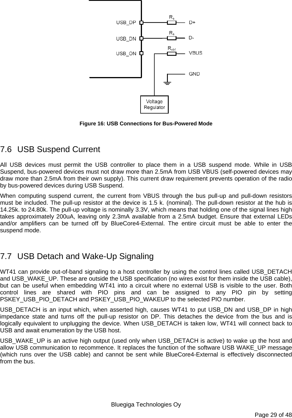   Bluegiga Technologies Oy Page 29 of 48  Figure 16: USB Connections for Bus-Powered Mode  7.6  USB Suspend Current All USB devices must permit the USB controller to place them in a USB suspend mode. While in USB Suspend, bus-powered devices must not draw more than 2.5mA from USB VBUS (self-powered devices may draw more than 2.5mA from their own supply). This current draw requirement prevents operation of the radio by bus-powered devices during USB Suspend. When computing suspend current, the current from VBUS through the bus pull-up and pull-down resistors must be included. The pull-up resistor at the device is 1.5 k. (nominal). The pull-down resistor at the hub is 14.25k. to 24.80k. The pull-up voltage is nominally 3.3V, which means that holding one of the signal lines high takes approximately 200uA, leaving only 2.3mA available from a 2.5mA budget. Ensure that external LEDs and/or amplifiers can be turned off by BlueCore4-External. The entire circuit must be able to enter the suspend mode.  7.7  USB Detach and Wake-Up Signaling WT41 can provide out-of-band signaling to a host controller by using the control lines called USB_DETACH and USB_WAKE_UP. These are outside the USB specification (no wires exist for them inside the USB cable), but can be useful when embedding WT41 into a circuit where no external USB is visible to the user. Both control lines are shared with PIO pins and can be assigned to any PIO pin by setting PSKEY_USB_PIO_DETACH and PSKEY_USB_PIO_WAKEUP to the selected PIO number. USB_DETACH is an input which, when asserted high, causes WT41 to put USB_DN and USB_DP in high impedance state and turns off the pull-up resistor on DP. This detaches the device from the bus and is logically equivalent to unplugging the device. When USB_DETACH is taken low, WT41 will connect back to USB and await enumeration by the USB host. USB_WAKE_UP is an active high output (used only when USB_DETACH is active) to wake up the host and allow USB communication to recommence. It replaces the function of the software USB WAKE_UP message (which runs over the USB cable) and cannot be sent while BlueCore4-External is effectively disconnected from the bus. 