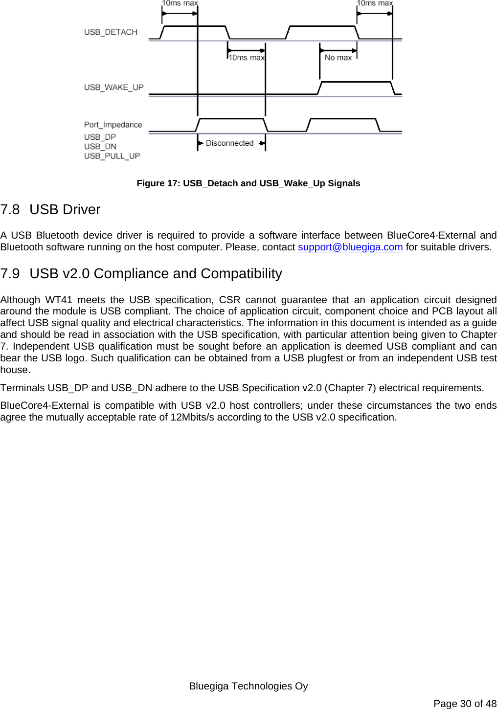  Bluegiga Technologies Oy Page 30 of 48  Figure 17: USB_Detach and USB_Wake_Up Signals 7.8 USB Driver A USB Bluetooth device driver is required to provide a software interface between BlueCore4-External and Bluetooth software running on the host computer. Please, contact support@bluegiga.com for suitable drivers. 7.9  USB v2.0 Compliance and Compatibility Although WT41 meets the USB specification, CSR cannot guarantee that an application circuit designed around the module is USB compliant. The choice of application circuit, component choice and PCB layout all affect USB signal quality and electrical characteristics. The information in this document is intended as a guide and should be read in association with the USB specification, with particular attention being given to Chapter 7. Independent USB qualification must be sought before an application is deemed USB compliant and can bear the USB logo. Such qualification can be obtained from a USB plugfest or from an independent USB test house. Terminals USB_DP and USB_DN adhere to the USB Specification v2.0 (Chapter 7) electrical requirements. BlueCore4-External is compatible with USB v2.0 host controllers; under these circumstances the two ends agree the mutually acceptable rate of 12Mbits/s according to the USB v2.0 specification.  