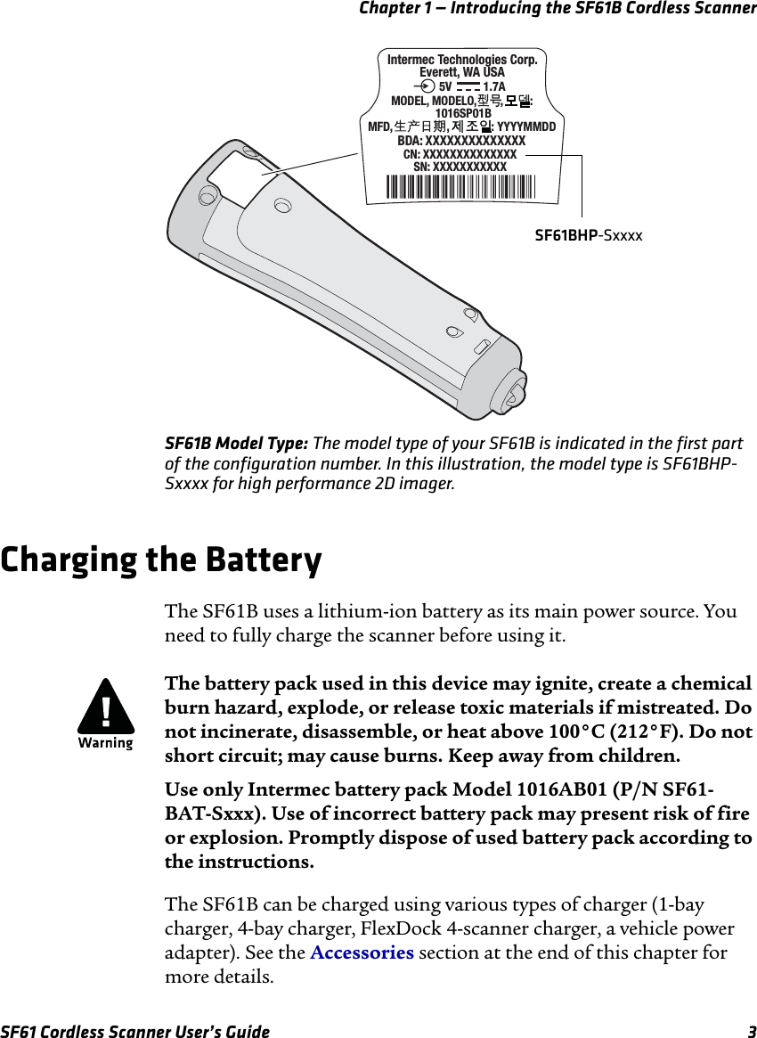 Chapter 1 — Introducing the SF61B Cordless ScannerSF61 Cordless Scanner User’s Guide 3SF61B Model Type: The model type of your SF61B is indicated in the first part of the configuration number. In this illustration, the model type is SF61BHP-Sxxxx for high performance 2D imager.Charging the BatteryThe SF61B uses a lithium-ion battery as its main power source. You need to fully charge the scanner before using it.The SF61B can be charged using various types of charger (1-bay charger, 4-bay charger, FlexDock 4-scanner charger, a vehicle power adapter). See the Accessories section at the end of this chapter for more details.SN: XXXXXXXXXXX CN: XXXXXXXXXXXXXX Intermec Technologies Corp.Everett, WA USABDA: XXXXXXXXXXXXXXMODEL, MODELO,        ,         : 1016SP01BMFD,                  ,              : YYYYMMDD1.7A5VSF61BHP-SxxxxThe battery pack used in this device may ignite, create a chemical burn hazard, explode, or release toxic materials if mistreated. Do not incinerate, disassemble, or heat above 100°C (212°F). Do not short circuit; may cause burns. Keep away from children.Use only Intermec battery pack Model 1016AB01 (P/N SF61-BAT-Sxxx). Use of incorrect battery pack may present risk of fire or explosion. Promptly dispose of used battery pack according to the instructions.