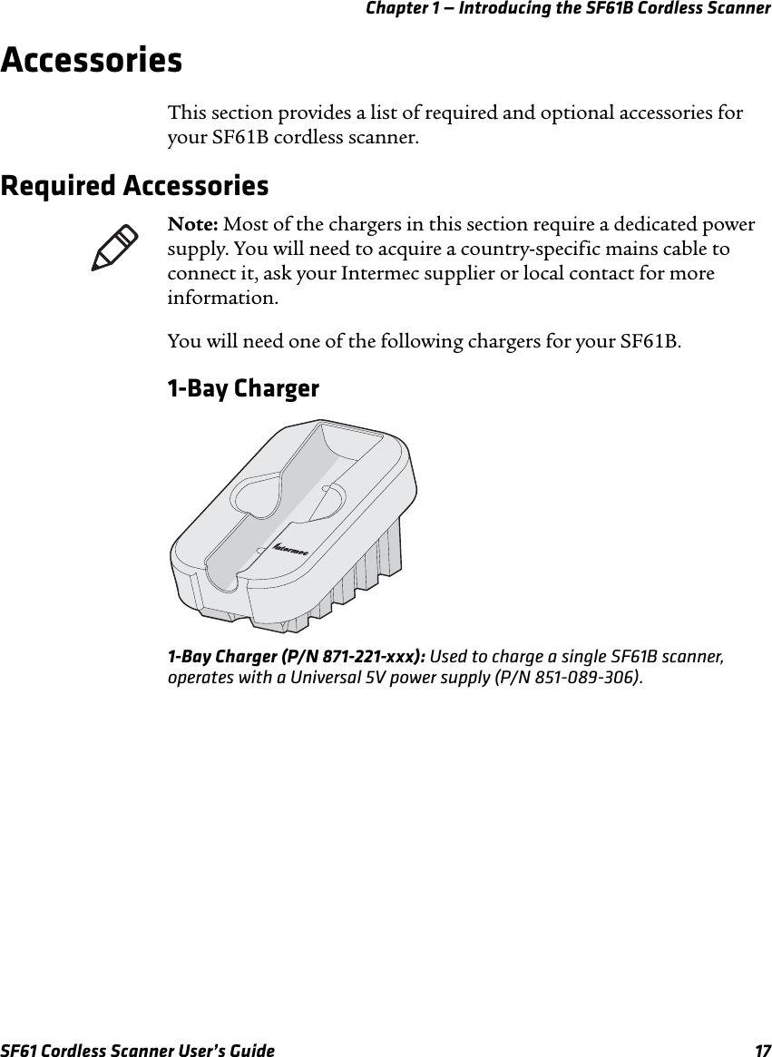 Chapter 1 — Introducing the SF61B Cordless ScannerSF61 Cordless Scanner User’s Guide 17AccessoriesThis section provides a list of required and optional accessories for your SF61B cordless scanner.Required AccessoriesYou will need one of the following chargers for your SF61B.1-Bay Charger1-Bay Charger (P/N 871-221-xxx): Used to charge a single SF61B scanner, operates with a Universal 5V power supply (P/N 851-089-306).Note: Most of the chargers in this section require a dedicated power supply. You will need to acquire a country-specific mains cable to connect it, ask your Intermec supplier or local contact for more information.