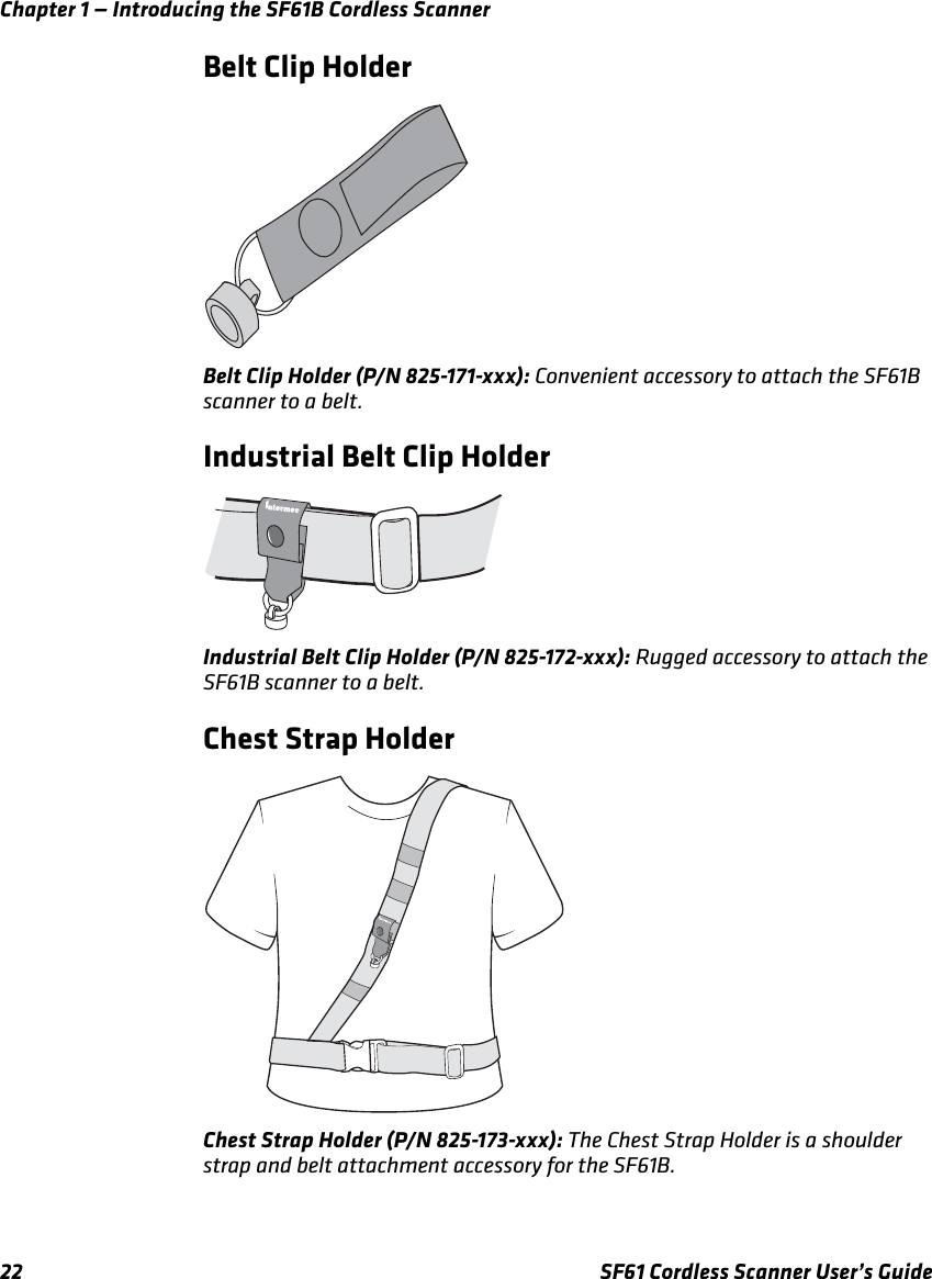 Chapter 1 — Introducing the SF61B Cordless Scanner22 SF61 Cordless Scanner User’s GuideBelt Clip HolderBelt Clip Holder (P/N 825-171-xxx): Convenient accessory to attach the SF61B scanner to a belt.Industrial Belt Clip HolderIndustrial Belt Clip Holder (P/N 825-172-xxx): Rugged accessory to attach the SF61B scanner to a belt.Chest Strap HolderChest Strap Holder (P/N 825-173-xxx): The Chest Strap Holder is a shoulder strap and belt attachment accessory for the SF61B.