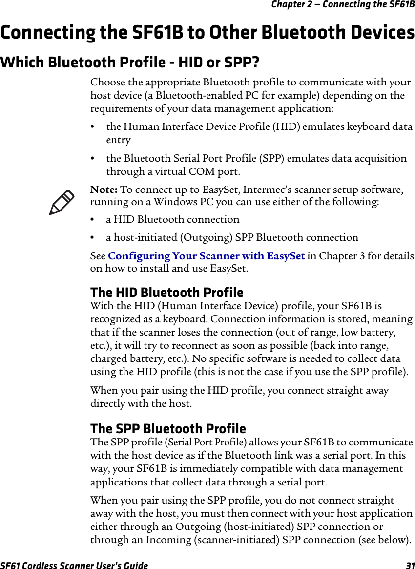 Chapter 2 — Connecting the SF61BSF61 Cordless Scanner User’s Guide 31Connecting the SF61B to Other Bluetooth DevicesWhich Bluetooth Profile - HID or SPP?Choose the appropriate Bluetooth profile to communicate with your host device (a Bluetooth-enabled PC for example) depending on the requirements of your data management application:•the Human Interface Device Profile (HID) emulates keyboard data entry•the Bluetooth Serial Port Profile (SPP) emulates data acquisition through a virtual COM port.The HID Bluetooth ProfileWith the HID (Human Interface Device) profile, your SF61B is recognized as a keyboard. Connection information is stored, meaning that if the scanner loses the connection (out of range, low battery, etc.), it will try to reconnect as soon as possible (back into range, charged battery, etc.). No specific software is needed to collect data using the HID profile (this is not the case if you use the SPP profile).When you pair using the HID profile, you connect straight away directly with the host.The SPP Bluetooth ProfileThe SPP profile (Serial Port Profile) allows your SF61B to communicate with the host device as if the Bluetooth link was a serial port. In this way, your SF61B is immediately compatible with data management applications that collect data through a serial port.When you pair using the SPP profile, you do not connect straight away with the host, you must then connect with your host application either through an Outgoing (host-initiated) SPP connection or through an Incoming (scanner-initiated) SPP connection (see below).Note: To connect up to EasySet, Intermec’s scanner setup software, running on a Windows PC you can use either of the following:•a HID Bluetooth connection•a host-initiated (Outgoing) SPP Bluetooth connectionSee Configuring Your Scanner with EasySet in Chapter 3 for details on how to install and use EasySet.