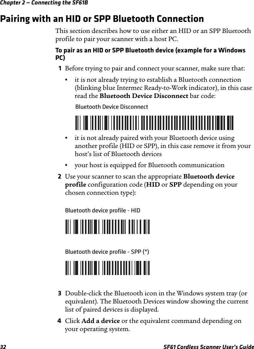 Chapter 2 — Connecting the SF61B32 SF61 Cordless Scanner User’s GuidePairing with an HID or SPP Bluetooth ConnectionThis section describes how to use either an HID or an SPP Bluetooth profile to pair your scanner with a host PC.To pair as an HID or SPP Bluetooth device (example for a Windows PC)1Before trying to pair and connect your scanner, make sure that:•it is not already trying to establish a Bluetooth connection (blinking blue Intermec Ready-to-Work indicator), in this case read the Bluetooth Device Disconnect bar code:Bluetooth Device Disconnect•it is not already paired with your Bluetooth device using another profile (HID or SPP), in this case remove it from your host’s list of Bluetooth devices•your host is equipped for Bluetooth communication2Use your scanner to scan the appropriate Bluetooth device profile configuration code (HID or SPP depending on your chosen connection type):Bluetooth device profile - HIDBluetooth device profile - SPP (*)3Double-click the Bluetooth icon in the Windows system tray (or equivalent). The Bluetooth Devices window showing the current list of paired devices is displayed.4Click Add a device or the equivalent command depending on your operating system. 