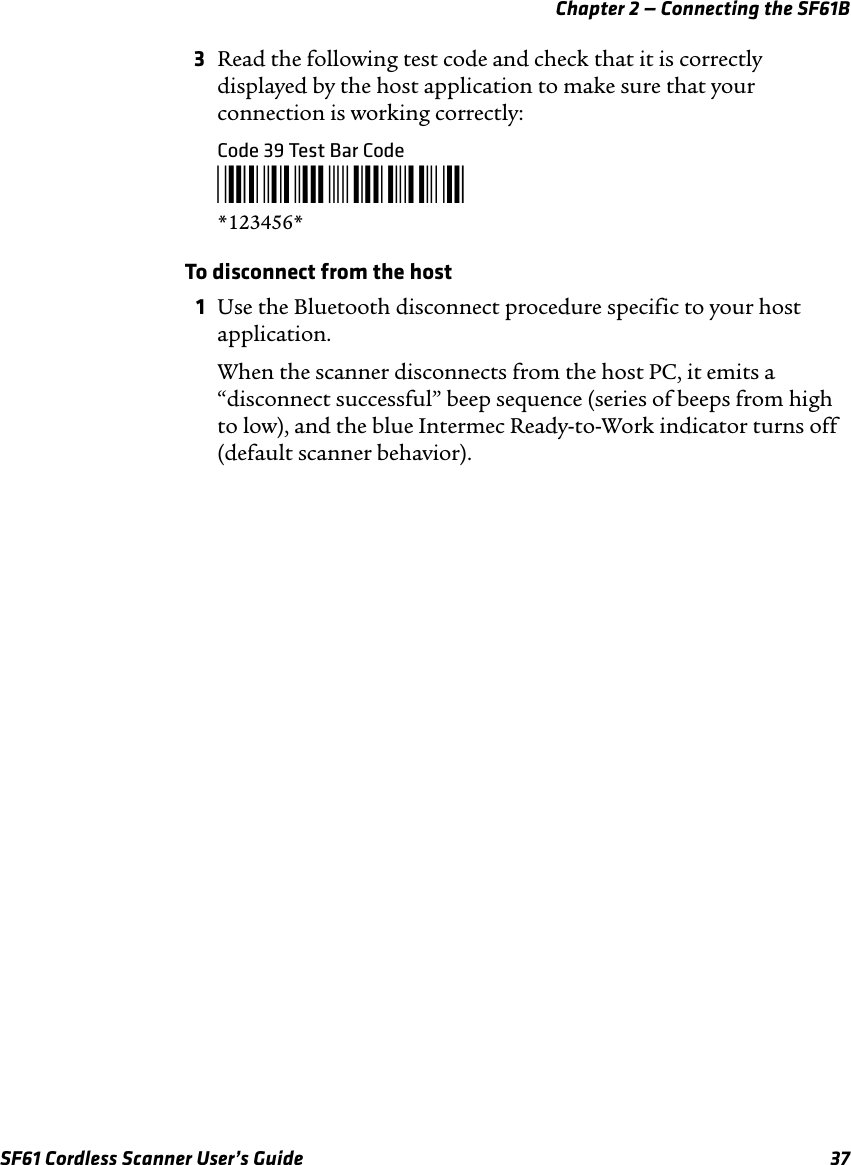 Chapter 2 — Connecting the SF61BSF61 Cordless Scanner User’s Guide 373Read the following test code and check that it is correctly displayed by the host application to make sure that your connection is working correctly:Code 39 Test Bar Code*123456**123456*To disconnect from the host1Use the Bluetooth disconnect procedure specific to your host application.When the scanner disconnects from the host PC, it emits a “disconnect successful” beep sequence (series of beeps from high to low), and the blue Intermec Ready-to-Work indicator turns off (default scanner behavior).