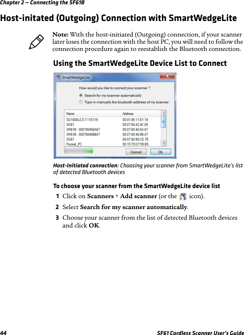 Chapter 2 — Connecting the SF61B44 SF61 Cordless Scanner User’s GuideHost-initated (Outgoing) Connection with SmartWedgeLiteUsing the SmartWedgeLite Device List to ConnectHost-initiated connection: Choosing your scanner from SmartWedgeLite’s list of detected Bluetooth devicesTo choose your scanner from the SmartWedgeLite device list1Click on Scanners &gt; Add scanner (or the   icon).2Select Search for my scanner automatically.3Choose your scanner from the list of detected Bluetooth devices and click OK.Note: With the host-initiated (Outgoing) connection, if your scanner later loses the connection with the host PC, you will need to follow the connection procedure again to reestablish the Bluetooth connection.