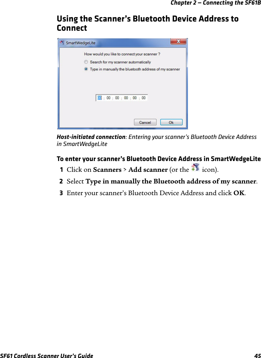 Chapter 2 — Connecting the SF61BSF61 Cordless Scanner User’s Guide 45Using the Scanner’s Bluetooth Device Address to ConnectHost-initiated connection: Entering your scanner’s Bluetooth Device Address in SmartWedgeLiteTo enter your scanner’s Bluetooth Device Address in SmartWedgeLite1Click on Scanners &gt; Add scanner (or the   icon).2Select Type in manually the Bluetooth address of my scanner.3Enter your scanner’s Bluetooth Device Address and click OK.