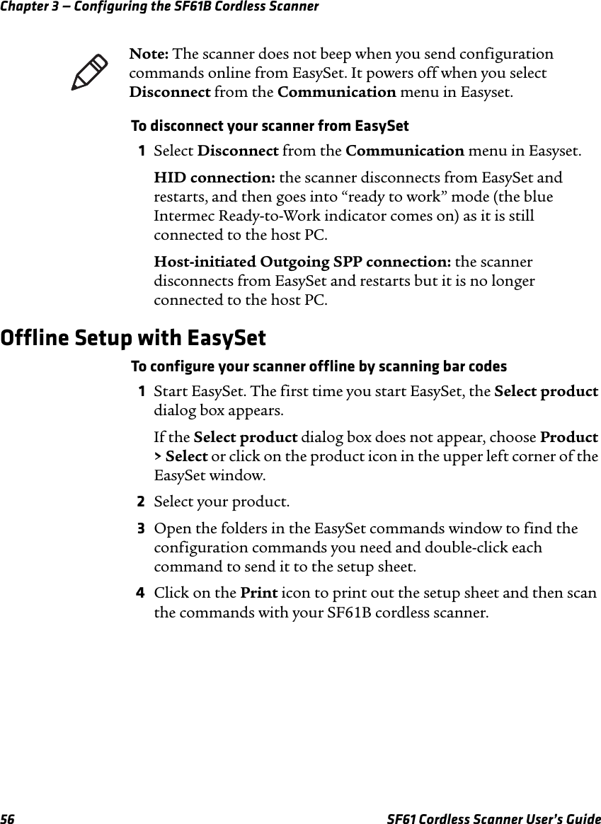 Chapter 3 — Configuring the SF61B Cordless Scanner56 SF61 Cordless Scanner User’s GuideTo disconnect your scanner from EasySet1Select Disconnect from the Communication menu in Easyset.HID connection: the scanner disconnects from EasySet and restarts, and then goes into “ready to work” mode (the blue Intermec Ready-to-Work indicator comes on) as it is still connected to the host PC.Host-initiated Outgoing SPP connection: the scanner disconnects from EasySet and restarts but it is no longer connected to the host PC.Offline Setup with EasySetTo configure your scanner offline by scanning bar codes1Start EasySet. The first time you start EasySet, the Select product dialog box appears.If the Select product dialog box does not appear, choose Product &gt; Select or click on the product icon in the upper left corner of the EasySet window.2Select your product.3Open the folders in the EasySet commands window to find the configuration commands you need and double-click each command to send it to the setup sheet.4Click on the Print icon to print out the setup sheet and then scan the commands with your SF61B cordless scanner.Note: The scanner does not beep when you send configuration commands online from EasySet. It powers off when you select Disconnect from the Communication menu in Easyset.