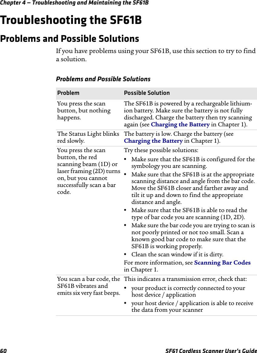 Chapter 4 — Troubleshooting and Maintaining the SF61B60 SF61 Cordless Scanner User’s GuideTroubleshooting the SF61BProblems and Possible SolutionsIf you have problems using your SF61B, use this section to try to find a solution.Problems and Possible SolutionsProblem Possible SolutionYou press the scan button, but nothing happens.The SF61B is powered by a rechargeable lithium-ion battery. Make sure the battery is not fully discharged. Charge the battery then try scanning again (see Charging the Battery in Chapter 1).The Status Light blinks red slowly.The battery is low. Charge the battery (see Charging the Battery in Chapter 1).You press the scan button, the red scanning beam (1D) or laser framing (2D) turns on, but you cannot successfully scan a bar code.Try these possible solutions:•Make sure that the SF61B is configured for the symbology you are scanning. •Make sure that the SF61B is at the appropriate scanning distance and angle from the bar code. Move the SF61B closer and farther away and tilt it up and down to find the appropriate distance and angle.•Make sure that the SF61B is able to read the type of bar code you are scanning (1D, 2D).•Make sure the bar code you are trying to scan is not poorly printed or not too small. Scan a known good bar code to make sure that the SF61B is working properly.•Clean the scan window if it is dirty.For more information, see Scanning Bar Codes in Chapter 1.You scan a bar code, the SF61B vibrates and emits six very fast beeps. This indicates a transmission error, check that:•your product is correctly connected to your host device / application•your host device / application is able to receive the data from your scanner