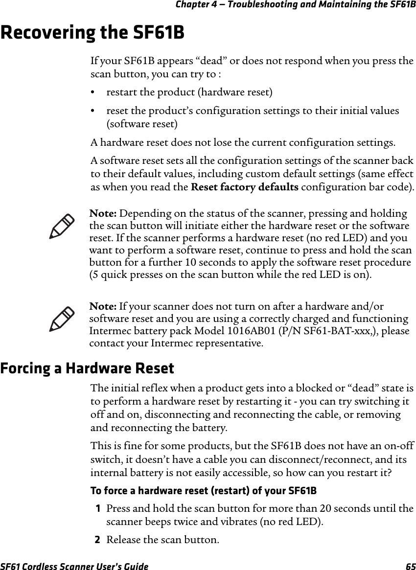 Chapter 4 — Troubleshooting and Maintaining the SF61BSF61 Cordless Scanner User’s Guide 65Recovering the SF61BIf your SF61B appears “dead” or does not respond when you press the scan button, you can try to :•restart the product (hardware reset)•reset the product’s configuration settings to their initial values (software reset)A hardware reset does not lose the current configuration settings.A software reset sets all the configuration settings of the scanner back to their default values, including custom default settings (same effect as when you read the Reset factory defaults configuration bar code).Forcing a Hardware ResetThe initial reflex when a product gets into a blocked or “dead” state is to perform a hardware reset by restarting it - you can try switching it off and on, disconnecting and reconnecting the cable, or removing and reconnecting the battery.This is fine for some products, but the SF61B does not have an on-off switch, it doesn’t have a cable you can disconnect/reconnect, and its internal battery is not easily accessible, so how can you restart it?To force a hardware reset (restart) of your SF61B1Press and hold the scan button for more than 20 seconds until the scanner beeps twice and vibrates (no red LED).2Release the scan button.Note: Depending on the status of the scanner, pressing and holding the scan button will initiate either the hardware reset or the software reset. If the scanner performs a hardware reset (no red LED) and you want to perform a software reset, continue to press and hold the scan button for a further 10 seconds to apply the software reset procedure (5 quick presses on the scan button while the red LED is on).Note: If your scanner does not turn on after a hardware and/or software reset and you are using a correctly charged and functioning Intermec battery pack Model 1016AB01 (P/N SF61-BAT-xxx,), please contact your Intermec representative.