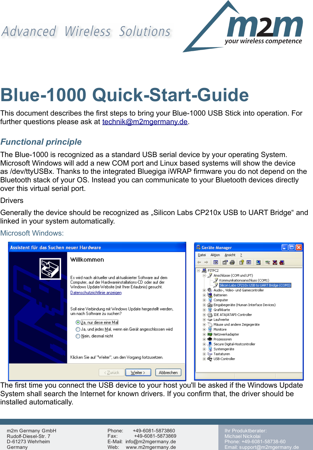 Blue-1000 Quick-Start-GuideThis document describes the first steps to bring your Blue-1000 USB Stick into operation. For further questions please ask at technik@m2mgermany.de.Functional principleThe Blue-1000 is recognized as a standard USB serial device by your operating System. Microsoft Windows will add a new COM port and Linux based systems will show the device as /dev/ttyUSBx. Thanks to the integrated Bluegiga iWRAP firmware you do not depend on the Bluetooth stack of your OS. Instead you can communicate to your Bluetooth devices directly over this virtual serial port.DriversGenerally the device should be recognized as „Silicon Labs CP210x USB to UART Bridge“ and linked in your system automatically.Microsoft Windows: The first time you connect the USB device to your host you&apos;ll be asked if the Windows Update System shall search the Internet for known drivers. If you confirm that, the driver should be installed automatically.m2m Germany GmbHRudolf-Diesel-Str. 7D-61273 WehrheimGermanyPhone:       +49-6081-5873860Fax:            +49-6081-5873869E-Mail:  info@m2mgermany.deWeb:     www.m2mgermany.de,Ihr Produktberater:Michael NickolaiPhone: +49-6081-58738-60Email: support@m2mgermany.de