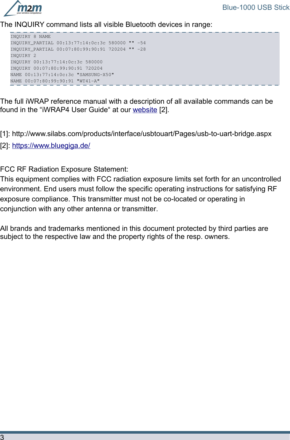 Blue-1000 USB StickThe INQUIRY command lists all visible Bluetooth devices in range: INQUIRY 8 NAME INQUIRY_PARTIAL 00:13:77:14:0c:3c 580000 &quot;&quot; -54 INQUIRY_PARTIAL 00:07:80:99:90:91 720204 &quot;&quot; -28 INQUIRY 2 INQUIRY 00:13:77:14:0c:3c 580000 INQUIRY 00:07:80:99:90:91 720204 NAME 00:13:77:14:0c:3c &quot;SAMSUNG-X50&quot; NAME 00:07:80:99:90:91 &quot;WT41-A&quot; The full iWRAP reference manual with a description of all available commands can be found in the “iWRAP4 User Guide“ at our website [2].[1]: http://www.silabs.com/products/interface/usbtouart/Pages/usb-to-uart-bridge.aspx[2]: https://www.bluegiga.de/FCC RF Radiation Exposure Statement:  This equipment complies with FCC radiation exposure limits set forth for an uncontrolled environment. End users must follow the specific operating instructions for satisfying RF  exposure compliance. This transmitter must not be co-located or operating in conjunction with any other antenna or transmitter.   All brands and trademarks mentioned in this document protected by third parties are subject to the respective law and the property rights of the resp. owners.3
