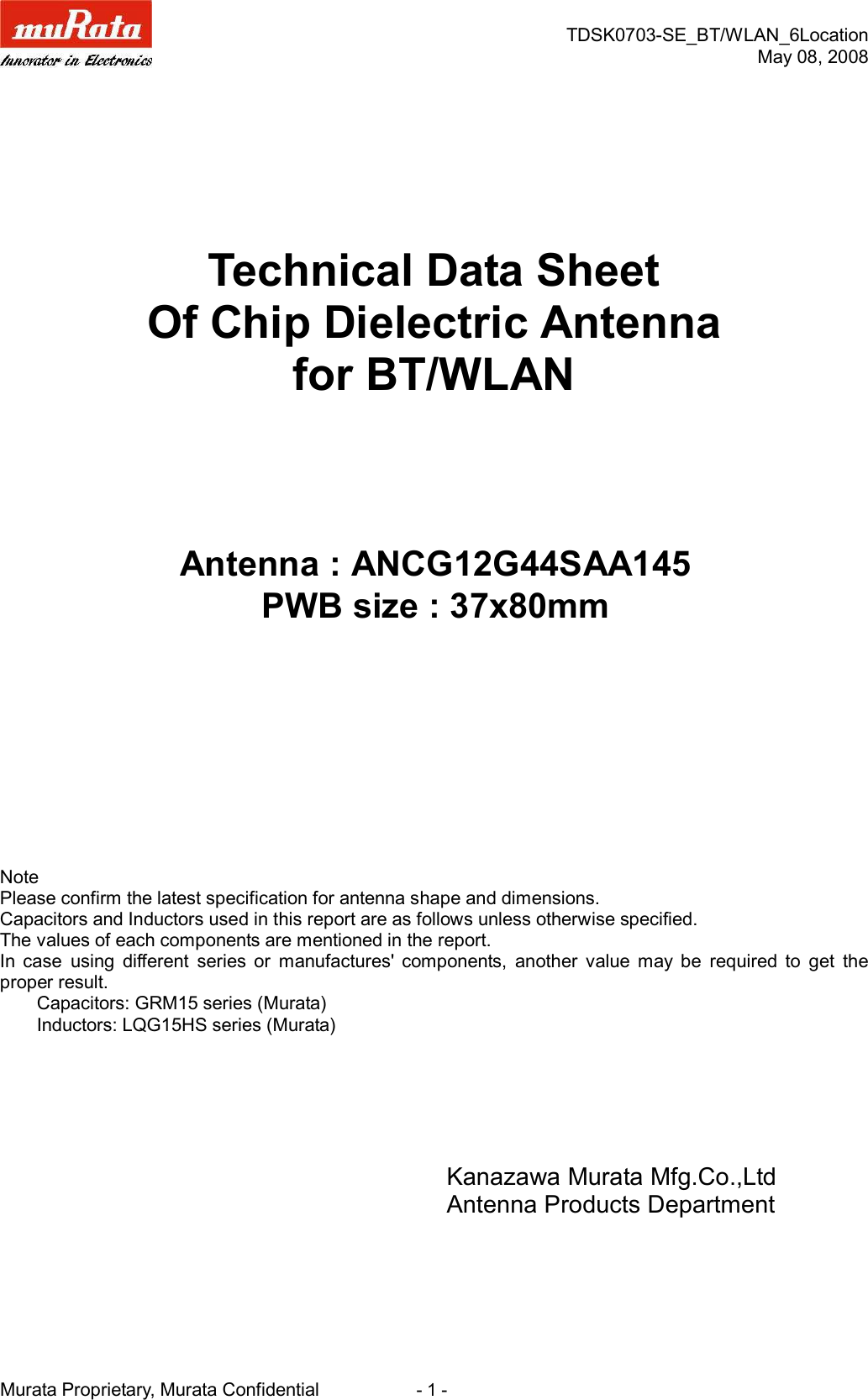 TDSK0703-SE_BT/WLAN_6LocationMay 08, 2008Murata Proprietary, Murata Confidential                      - 1 -Technical Data SheetOf Chip Dielectric Antennafor BT/WLANNotePlease confirm the latest specification for antenna shape and dimensions.Capacitors and Inductors used in this report are as follows unless otherwise specified.The values of each components are mentioned in the report.In  case  using  different  series  or  manufactures&apos;  components,  another  value  may  be  required  to  get  theproper result.        Capacitors: GRM15 series (Murata)        Inductors: LQG15HS series (Murata)Kanazawa Murata Mfg.Co.,LtdAntenna Products DepartmentAntenna : ANCG12G44SAA145PWB size : 37x80mm