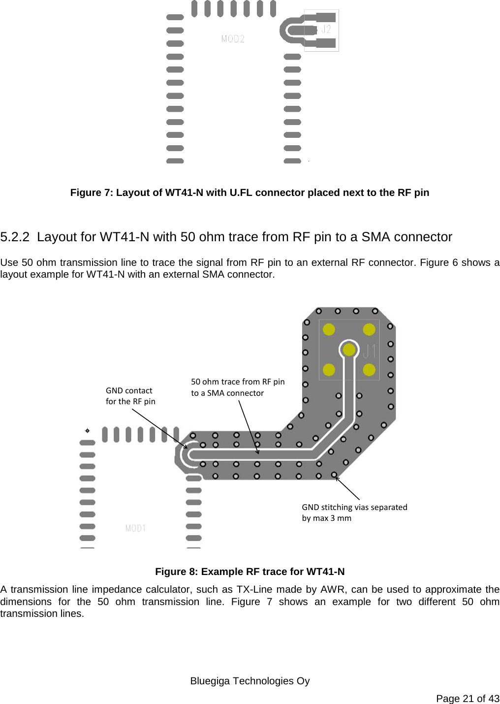   Bluegiga Technologies Oy Page 21 of 43   Figure 7: Layout of WT41-N with U.FL connector placed next to the RF pin  5.2.2 Layout for WT41-N with 50 ohm trace from RF pin to a SMA connector Use 50 ohm transmission line to trace the signal from RF pin to an external RF connector. Figure 6 shows a layout example for WT41-N with an external SMA connector.   GND stitching vias separated by max 3 mm50 ohm trace from RF pin to a SMA connectorGND contact for the RF pin Figure 8: Example RF trace for WT41-N A transmission line impedance calculator, such as TX-Line made by AWR, can be used to approximate the dimensions for the 50 ohm transmission line. Figure 7 shows an example for two different 50 ohm transmission lines. 