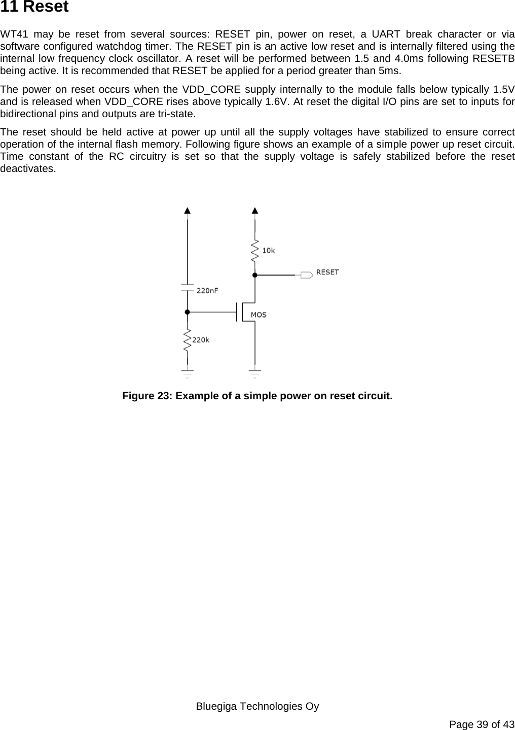   Bluegiga Technologies Oy Page 39 of 43 11 Reset WT41 may be reset from several sources: RESET pin, power on reset, a UART break character or via software configured watchdog timer. The RESET pin is an active low reset and is internally filtered using the internal low frequency clock oscillator. A reset will be performed between 1.5 and 4.0ms following RESETB being active. It is recommended that RESET be applied for a period greater than 5ms. The power on reset occurs when the VDD_CORE supply internally to the module falls below typically 1.5V and is released when VDD_CORE rises above typically 1.6V. At reset the digital I/O pins are set to inputs for bidirectional pins and outputs are tri-state. The reset should be held active at power up until all the supply voltages have stabilized to ensure correct operation of the internal flash memory. Following figure shows an example of a simple power up reset circuit. Time constant of the RC circuitry is set so that the supply voltage is safely stabilized before the reset deactivates.   Figure 23: Example of a simple power on reset circuit.   