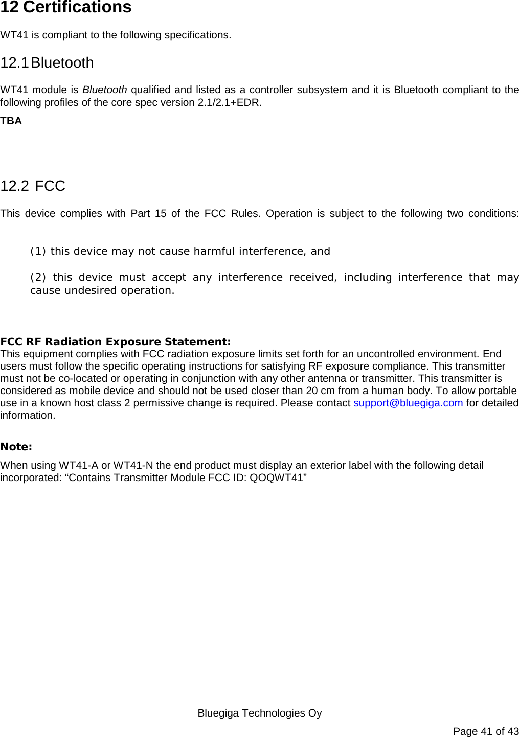   Bluegiga Technologies Oy Page 41 of 43 12 Certifications WT41 is compliant to the following specifications. 12.1 Bluetooth WT41 module is Bluetooth qualified and listed as a controller subsystem and it is Bluetooth compliant to the following profiles of the core spec version 2.1/2.1+EDR.   TBA   12.2  FCC This device complies with Part 15 of the FCC Rules. Operation is subject to the following two conditions:  (1) this device may not cause harmful interference, and  (2) this device must accept any interference received, including interference that may cause undesired operation.  FCC RF Radiation Exposure Statement: This equipment complies with FCC radiation exposure limits set forth for an uncontrolled environment. End users must follow the specific operating instructions for satisfying RF exposure compliance. This transmitter must not be co-located or operating in conjunction with any other antenna or transmitter. This transmitter is considered as mobile device and should not be used closer than 20 cm from a human body. To allow portable use in a known host class 2 permissive change is required. Please contact support@bluegiga.com for detailed information.    Note:  When using WT41-A or WT41-N the end product must display an exterior label with the following detail incorporated: “Contains Transmitter Module FCC ID: QOQWT41”   