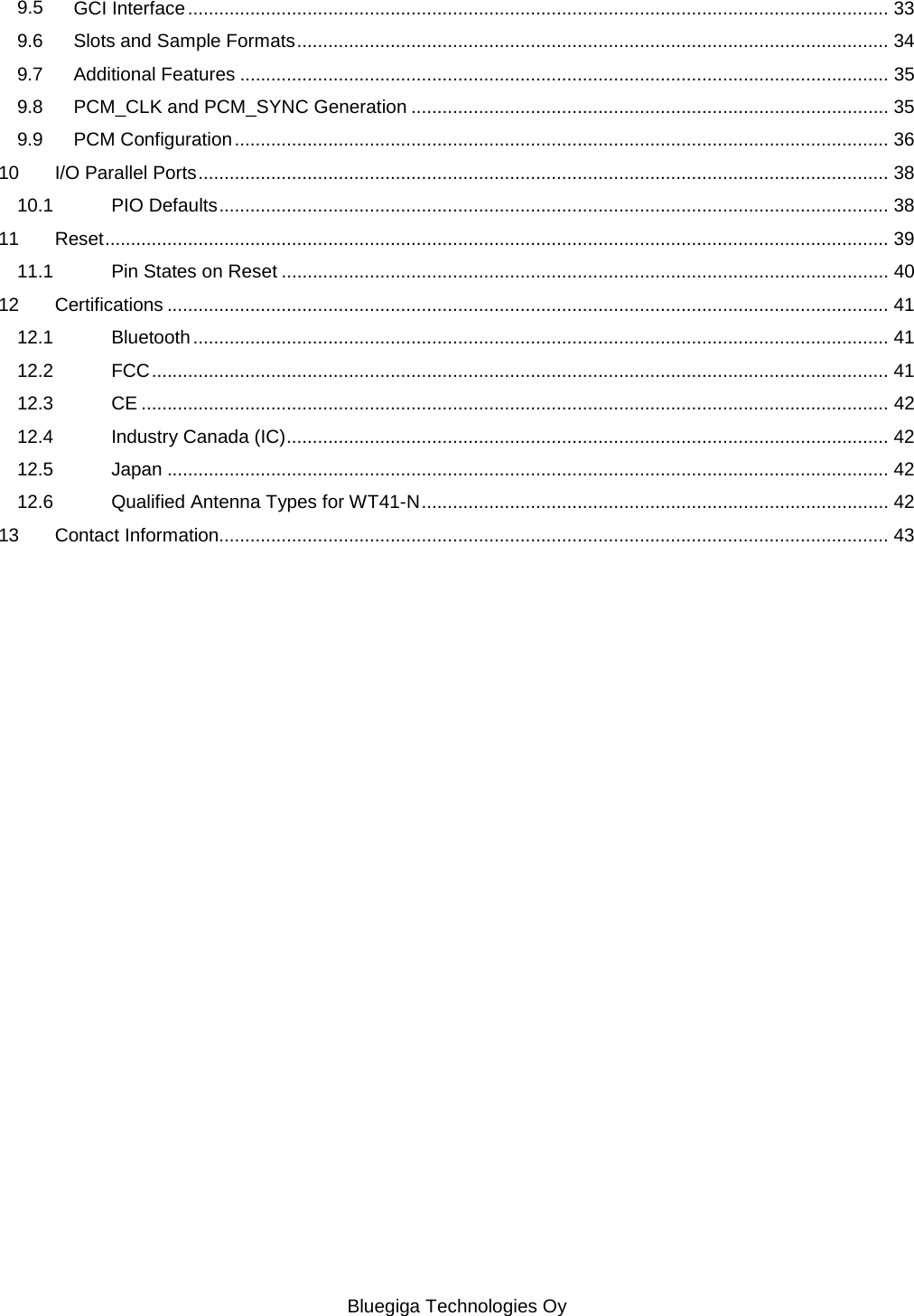   Bluegiga Technologies Oy 9.5 GCI Interface ....................................................................................................................................... 33 9.6 Slots and Sample Formats .................................................................................................................. 34 9.7 Additional Features ............................................................................................................................. 35 9.8 PCM_CLK and PCM_SYNC Generation ............................................................................................ 35 9.9 PCM Configuration .............................................................................................................................. 36 10 I/O Parallel Ports ..................................................................................................................................... 38 10.1 PIO Defaults ................................................................................................................................. 38 11 Reset ....................................................................................................................................................... 39 11.1 Pin States on Reset ..................................................................................................................... 40 12 Certifications ........................................................................................................................................... 41 12.1 Bluetooth ...................................................................................................................................... 41 12.2 FCC .............................................................................................................................................. 41 12.3 CE ................................................................................................................................................ 42 12.4 Industry Canada (IC) .................................................................................................................... 42 12.5 Japan ........................................................................................................................................... 42 12.6 Qualified Antenna Types for WT41-N .......................................................................................... 42 13 Contact Information................................................................................................................................. 43 