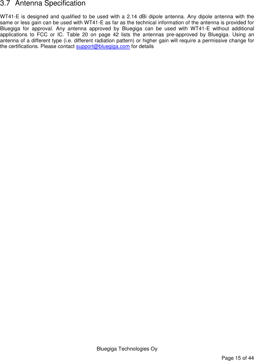   Bluegiga Technologies Oy Page 15 of 44 3.7  Antenna Specification WT41-E is designed and qualified to be used  with a 2.14 dBi dipole antenna.  Any dipole antenna with  the same or less gain can be used with WT41-E as far as the technical information of the antenna is provided for Bluegiga  for  approval.  Any  antenna  approved  by  Bluegiga  can  be  used  with  WT41-E  without  additional applications  to  FCC  or  IC.  Table  20  on  page  42  lists  the  antennas  pre-approved  by  Bluegiga.  Using  an antenna of a different type (i.e. different radiation pattern) or higher gain will require a permissive change for the certifications. Please contact support@bluegiga.com for details   
