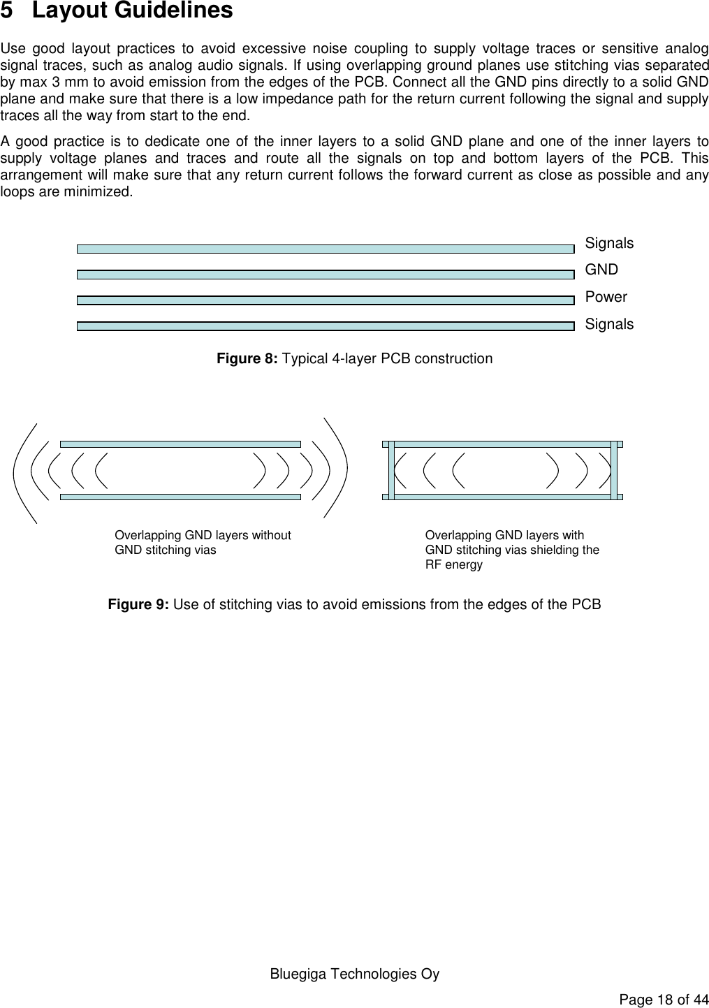  Bluegiga Technologies Oy Page 18 of 44 5  Layout Guidelines Use  good  layout  practices  to  avoid  excessive  noise  coupling  to  supply  voltage  traces  or  sensitive  analog signal traces, such as analog audio signals. If using overlapping ground planes use stitching vias separated by max 3 mm to avoid emission from the edges of the PCB. Connect all the GND pins directly to a solid GND plane and make sure that there is a low impedance path for the return current following the signal and supply traces all the way from start to the end.  A good practice is to dedicate one of the inner layers to a solid GND plane and one of the inner layers to supply  voltage  planes  and  traces  and  route  all  the  signals  on  top  and  bottom  layers  of  the  PCB.  This arrangement will make sure that any return current follows the forward current as close as possible and any loops are minimized.   Layout•Supply voltage–If possible use solid power plane–Make sure that solid GND plane follows the traces all the way–Do not route supply voltage traces across separated GND regions so that the path for the return current is cut•MIC input–Place LC filtering and DC coupling capacitors symmetrically as close to audio pins as possible–Place MIC biasing resistors symmetrically as close to microhone as possible.–Make sure that the bias trace does not cross separated GND regions (DGND -&gt; AGND) so that the path for the return current is cut. If this is not possible the do not separate GND regions but keep one solid GND plane.–Keep the trace as short as possibleSignalsGNDPowerSignalsRecommended PCB layer configuration Figure 8: Typical 4-layer PCB construction  Overlapping GND layers without GND stitching vias Overlapping GND layers with GND stitching vias shielding the RF energy Figure 9: Use of stitching vias to avoid emissions from the edges of the PCB 