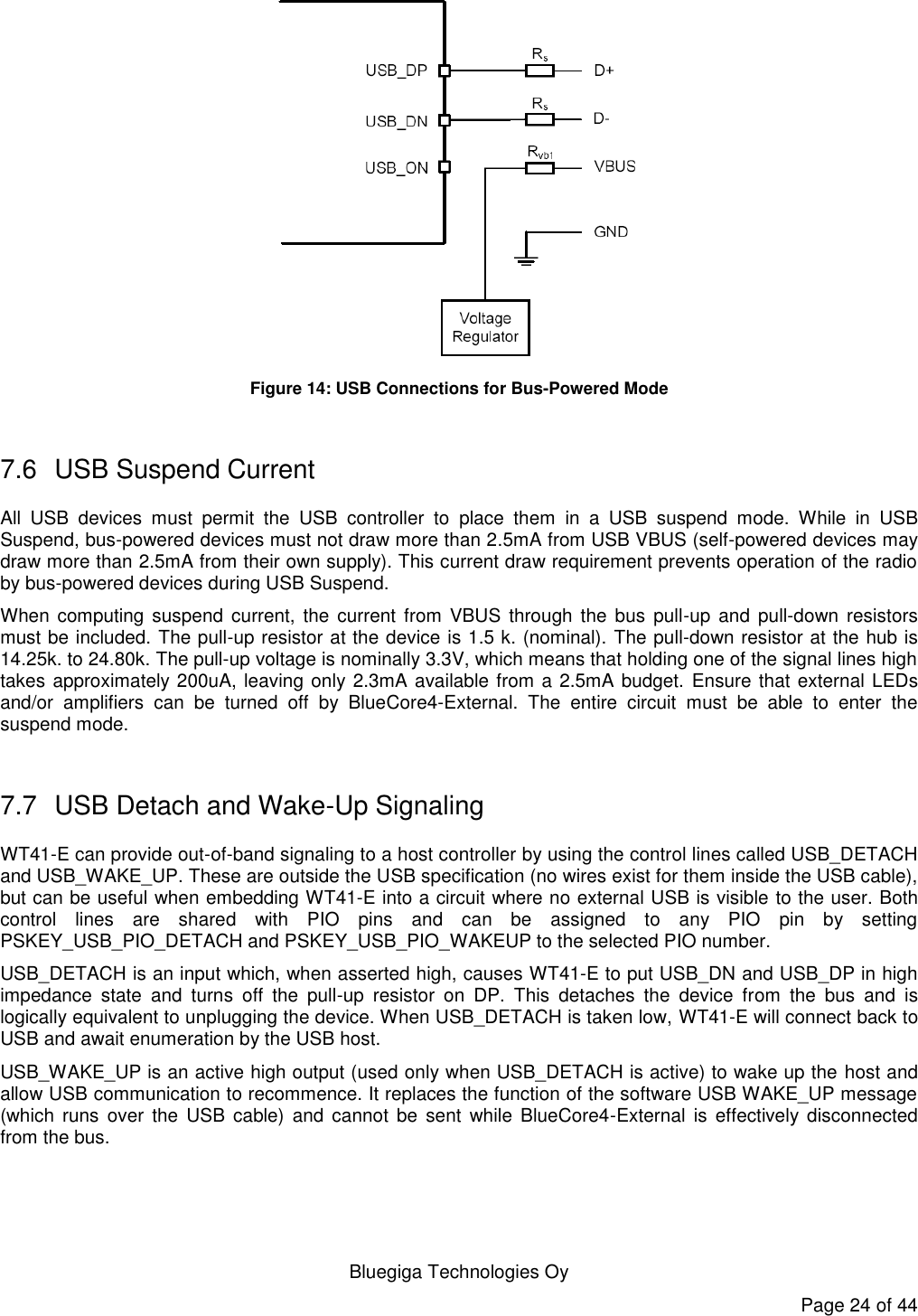   Bluegiga Technologies Oy Page 24 of 44  Figure 14: USB Connections for Bus-Powered Mode  7.6  USB Suspend Current All  USB  devices  must  permit  the  USB  controller  to  place  them  in  a  USB  suspend  mode.  While  in  USB Suspend, bus-powered devices must not draw more than 2.5mA from USB VBUS (self-powered devices may draw more than 2.5mA from their own supply). This current draw requirement prevents operation of the radio by bus-powered devices during USB Suspend. When computing  suspend  current,  the  current  from  VBUS through the bus  pull-up  and  pull-down resistors must be included. The pull-up resistor at the device is 1.5 k. (nominal). The pull-down resistor at the hub is 14.25k. to 24.80k. The pull-up voltage is nominally 3.3V, which means that holding one of the signal lines high takes approximately 200uA, leaving only 2.3mA available from a 2.5mA budget. Ensure that external LEDs and/or  amplifiers  can  be  turned  off  by  BlueCore4-External.  The  entire  circuit  must  be  able  to  enter  the suspend mode.  7.7  USB Detach and Wake-Up Signaling WT41-E can provide out-of-band signaling to a host controller by using the control lines called USB_DETACH and USB_WAKE_UP. These are outside the USB specification (no wires exist for them inside the USB cable), but can be useful when embedding WT41-E into a circuit where no external USB is visible to the user. Both control  lines  are  shared  with  PIO  pins  and  can  be  assigned  to  any  PIO  pin  by  setting PSKEY_USB_PIO_DETACH and PSKEY_USB_PIO_WAKEUP to the selected PIO number. USB_DETACH is an input which, when asserted high, causes WT41-E to put USB_DN and USB_DP in high impedance  state  and  turns  off  the  pull-up  resistor  on  DP.  This  detaches  the  device  from  the  bus  and  is logically equivalent to unplugging the device. When USB_DETACH is taken low, WT41-E will connect back to USB and await enumeration by the USB host. USB_WAKE_UP is an active high output (used only when USB_DETACH is active) to wake up the host and allow USB communication to recommence. It replaces the function of the software USB WAKE_UP message (which runs  over  the  USB  cable)  and  cannot  be  sent  while  BlueCore4-External  is effectively  disconnected from the bus. 