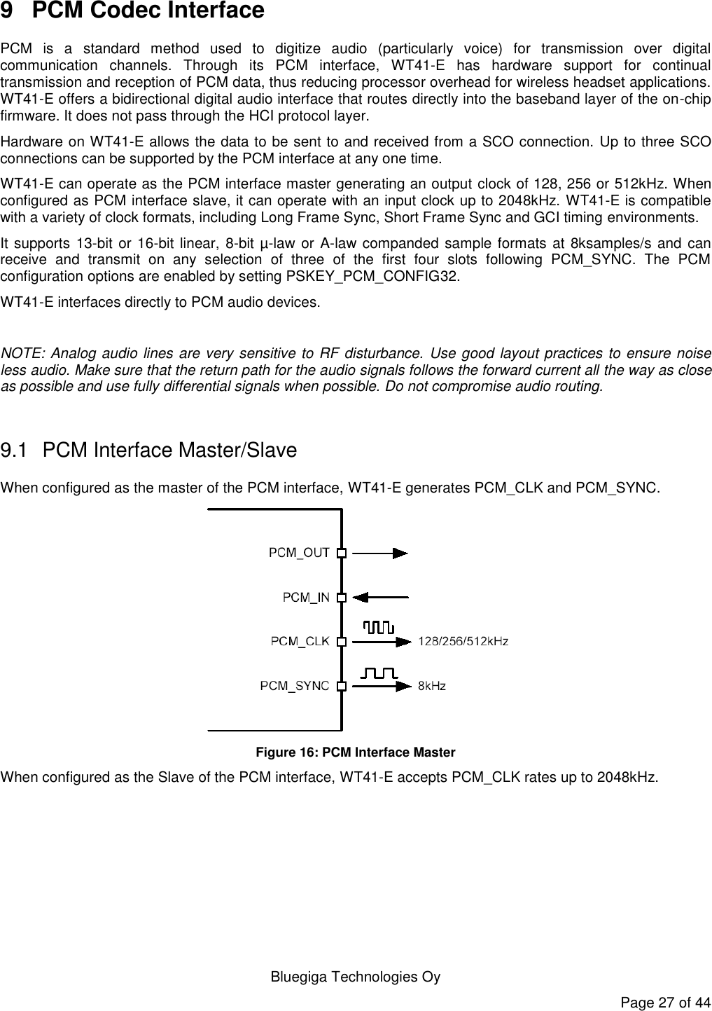   Bluegiga Technologies Oy Page 27 of 44 9  PCM Codec Interface PCM  is  a  standard  method  used  to  digitize  audio  (particularly  voice)  for  transmission  over  digital communication  channels.  Through  its  PCM  interface,  WT41-E  has  hardware  support  for  continual transmission and reception of PCM data, thus reducing processor overhead for wireless headset applications. WT41-E offers a bidirectional digital audio interface that routes directly into the baseband layer of the on-chip firmware. It does not pass through the HCI protocol layer. Hardware on WT41-E allows the data to be sent to and received from a SCO connection. Up to three SCO connections can be supported by the PCM interface at any one time. WT41-E can operate as the PCM interface master generating an output clock of 128, 256 or 512kHz. When configured as PCM interface slave, it can operate with an input clock up to 2048kHz. WT41-E is compatible with a variety of clock formats, including Long Frame Sync, Short Frame Sync and GCI timing environments. It supports 13-bit or 16-bit linear, 8-bit  µ-law or A-law companded sample formats at 8ksamples/s  and  can receive  and  transmit  on  any  selection  of  three  of  the  first  four  slots  following  PCM_SYNC.  The  PCM configuration options are enabled by setting PSKEY_PCM_CONFIG32. WT41-E interfaces directly to PCM audio devices.  NOTE: Analog audio lines are very sensitive to RF disturbance.  Use good layout practices to ensure noise less audio. Make sure that the return path for the audio signals follows the forward current all the way as close as possible and use fully differential signals when possible. Do not compromise audio routing.  9.1  PCM Interface Master/Slave When configured as the master of the PCM interface, WT41-E generates PCM_CLK and PCM_SYNC.  Figure 16: PCM Interface Master When configured as the Slave of the PCM interface, WT41-E accepts PCM_CLK rates up to 2048kHz. 