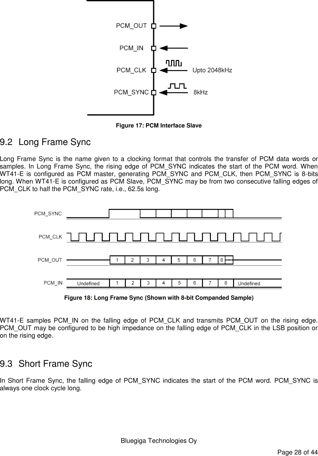   Bluegiga Technologies Oy Page 28 of 44  Figure 17: PCM Interface Slave 9.2  Long Frame Sync Long Frame Sync is the  name given to  a clocking format  that controls  the  transfer  of PCM  data  words  or samples. In  Long Frame Sync,  the rising  edge of  PCM_SYNC indicates  the start  of the  PCM  word. When WT41-E is configured as  PCM master, generating PCM_SYNC and PCM_CLK, then  PCM_SYNC is 8-bits long. When WT41-E is configured as PCM Slave, PCM_SYNC may be from two consecutive falling edges of PCM_CLK to half the PCM_SYNC rate, i.e., 62.5s long.   Figure 18: Long Frame Sync (Shown with 8-bit Companded Sample)  WT41-E  samples  PCM_IN  on  the  falling  edge  of  PCM_CLK  and  transmits  PCM_OUT  on  the  rising  edge. PCM_OUT may be configured to be high impedance on the falling edge of PCM_CLK in the LSB position or on the rising edge.  9.3  Short Frame Sync In Short Frame Sync, the falling  edge of  PCM_SYNC  indicates the  start of  the PCM  word. PCM_SYNC  is always one clock cycle long. 