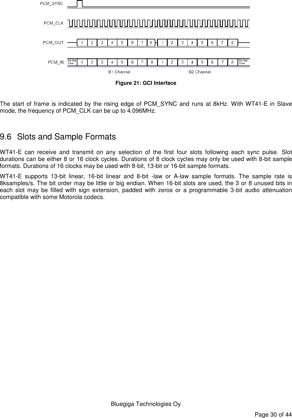   Bluegiga Technologies Oy Page 30 of 44  Figure 21: GCI Interface  The start of frame is indicated by the rising edge of PCM_SYNC and runs at 8kHz.  With WT41-E in Slave mode, the frequency of PCM_CLK can be up to 4.096MHz.  9.6  Slots and Sample Formats WT41-E  can  receive  and  transmit  on  any  selection  of  the  first  four  slots  following  each  sync  pulse.  Slot durations can be either 8 or 16 clock cycles. Durations of 8 clock cycles may only be used with 8-bit sample formats. Durations of 16 clocks may be used with 8-bit, 13-bit or 16-bit sample formats. WT41-E  supports  13-bit  linear,  16-bit  linear  and  8-bit  -law  or  A-law  sample  formats.  The  sample  rate  is 8ksamples/s. The bit order may be little or big endian. When 16-bit slots are used, the 3 or 8 unused bits in each  slot  may be  filled  with  sign  extension,  padded  with  zeros  or  a  programmable  3-bit  audio  attenuation compatible with some Motorola codecs. 