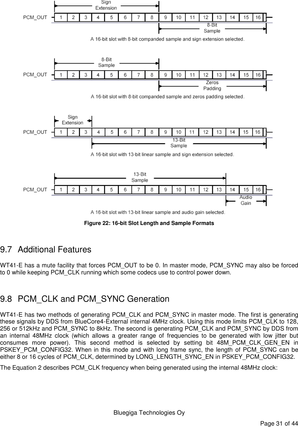   Bluegiga Technologies Oy Page 31 of 44  Figure 22: 16-bit Slot Length and Sample Formats  9.7  Additional Features WT41-E has a mute facility that forces PCM_OUT to be 0. In master mode, PCM_SYNC may also be forced to 0 while keeping PCM_CLK running which some codecs use to control power down.  9.8  PCM_CLK and PCM_SYNC Generation WT41-E has two methods of generating PCM_CLK and PCM_SYNC in master mode. The first is generating these signals by DDS from BlueCore4-External internal 4MHz clock. Using this mode limits PCM_CLK to 128, 256 or 512kHz and PCM_SYNC to 8kHz. The second is generating PCM_CLK and PCM_SYNC by DDS from an  internal  48MHz  clock  (which  allows  a  greater  range  of  frequencies  to  be  generated  with  low  jitter  but consumes  more  power).  This  second  method  is  selected  by  setting  bit  48M_PCM_CLK_GEN_EN  in PSKEY_PCM_CONFIG32. When in this mode and with long frame sync, the length of PCM_SYNC can be either 8 or 16 cycles of PCM_CLK, determined by LONG_LENGTH_SYNC_EN in PSKEY_PCM_CONFIG32. The Equation 2 describes PCM_CLK frequency when being generated using the internal 48MHz clock:  