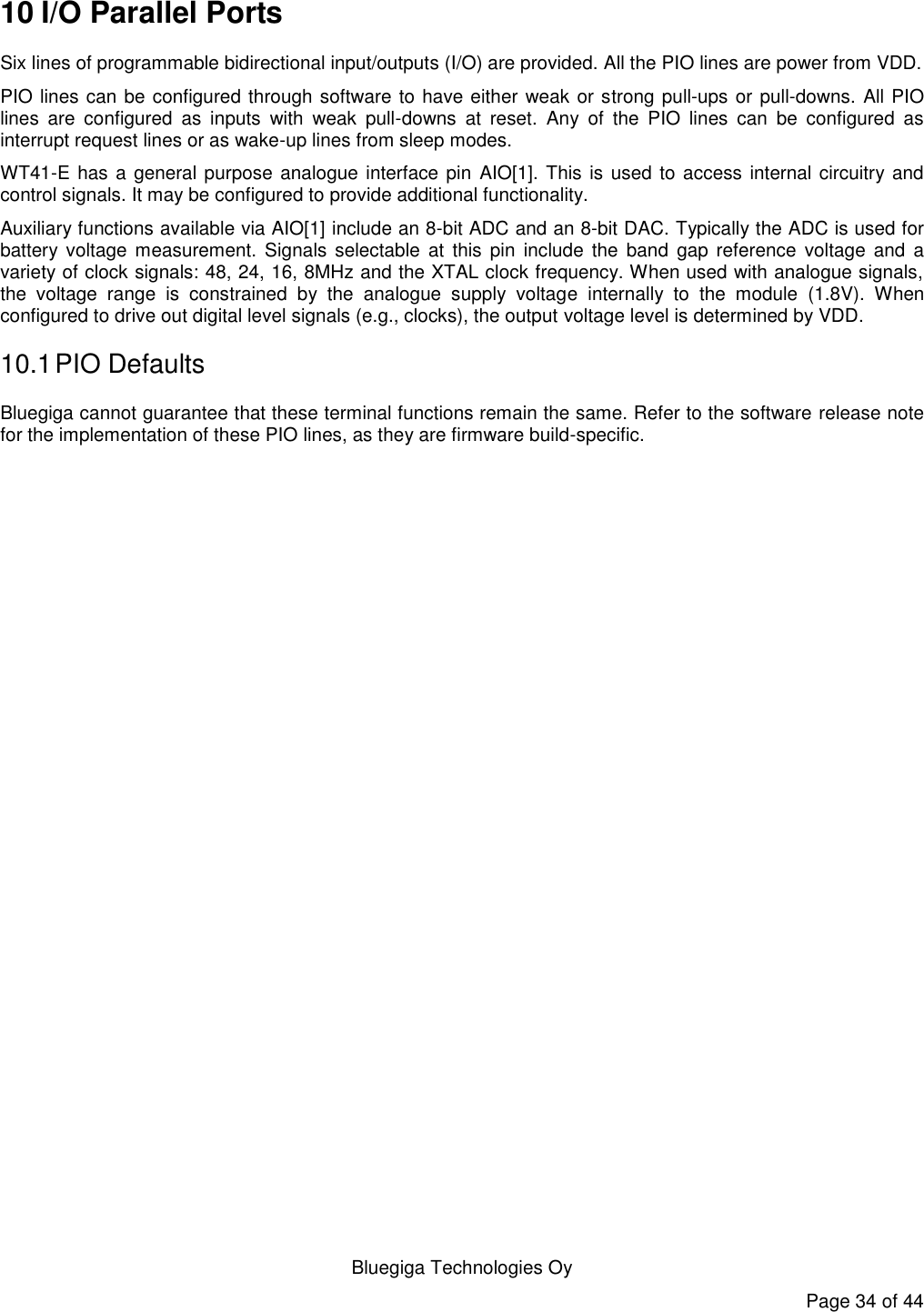   Bluegiga Technologies Oy Page 34 of 44 10 I/O Parallel Ports Six lines of programmable bidirectional input/outputs (I/O) are provided. All the PIO lines are power from VDD. PIO lines can be configured through software to have either weak or strong pull-ups or pull-downs. All PIO lines  are  configured  as  inputs  with  weak  pull-downs  at  reset.  Any  of  the  PIO  lines  can  be  configured  as interrupt request lines or as wake-up lines from sleep modes. WT41-E has a general purpose analogue interface pin AIO[1]. This is used to access internal circuitry and control signals. It may be configured to provide additional functionality. Auxiliary functions available via AIO[1] include an 8-bit ADC and an 8-bit DAC. Typically the ADC is used for battery  voltage  measurement.  Signals  selectable  at  this  pin  include  the  band  gap  reference  voltage  and  a variety of clock signals: 48, 24, 16, 8MHz and the XTAL clock frequency. When used with analogue signals, the  voltage  range  is  constrained  by  the  analogue  supply  voltage  internally  to  the  module  (1.8V).  When configured to drive out digital level signals (e.g., clocks), the output voltage level is determined by VDD. 10.1 PIO Defaults Bluegiga cannot guarantee that these terminal functions remain the same. Refer to the software release note for the implementation of these PIO lines, as they are firmware build-specific. 