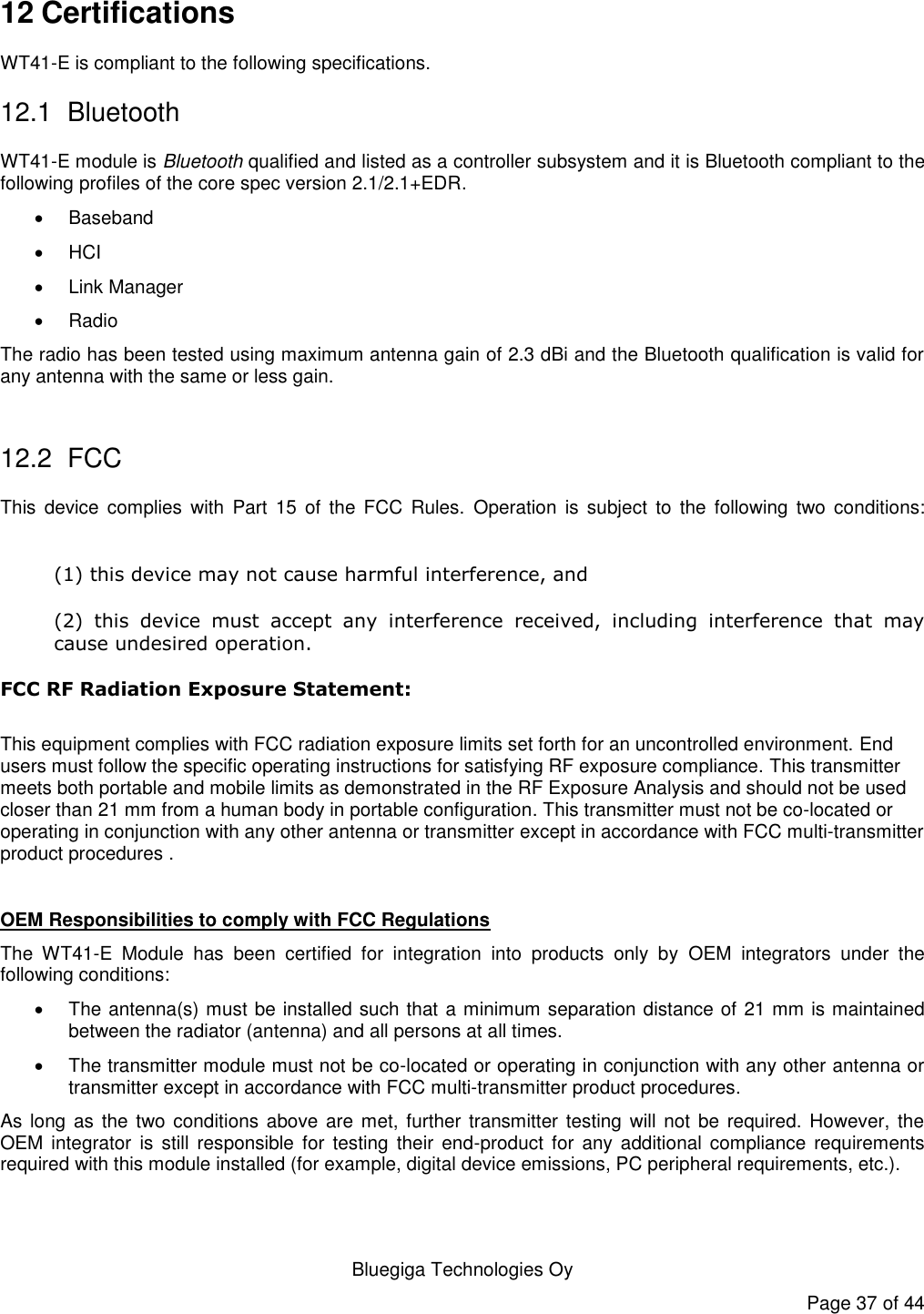   Bluegiga Technologies Oy Page 37 of 44 12 Certifications WT41-E is compliant to the following specifications. 12.1  Bluetooth WT41-E module is Bluetooth qualified and listed as a controller subsystem and it is Bluetooth compliant to the following profiles of the core spec version 2.1/2.1+EDR.     Baseband  HCI   Link Manager   Radio The radio has been tested using maximum antenna gain of 2.3 dBi and the Bluetooth qualification is valid for any antenna with the same or less gain.  12.2  FCC This  device  complies  with  Part  15  of  the  FCC  Rules.  Operation  is  subject  to the  following  two  conditions:  (1) this device may not cause harmful interference, and  (2)  this  device  must  accept  any  interference  received,  including  interference  that  may cause undesired operation. FCC RF Radiation Exposure Statement:  This equipment complies with FCC radiation exposure limits set forth for an uncontrolled environment. End users must follow the specific operating instructions for satisfying RF exposure compliance. This transmitter meets both portable and mobile limits as demonstrated in the RF Exposure Analysis and should not be used closer than 21 mm from a human body in portable configuration. This transmitter must not be co-located or operating in conjunction with any other antenna or transmitter except in accordance with FCC multi-transmitter product procedures .  OEM Responsibilities to comply with FCC Regulations The  WT41-E  Module  has  been  certified  for  integration  into  products  only  by  OEM  integrators  under  the following conditions:    The antenna(s) must be installed such that a minimum separation distance of 21 mm is maintained between the radiator (antenna) and all persons at all times.   The transmitter module must not be co-located or operating in conjunction with any other antenna or transmitter except in accordance with FCC multi-transmitter product procedures.  As long  as the two conditions  above are met,  further transmitter  testing will not  be required. However, the OEM integrator  is  still  responsible  for  testing  their  end-product  for  any  additional  compliance  requirements required with this module installed (for example, digital device emissions, PC peripheral requirements, etc.).  