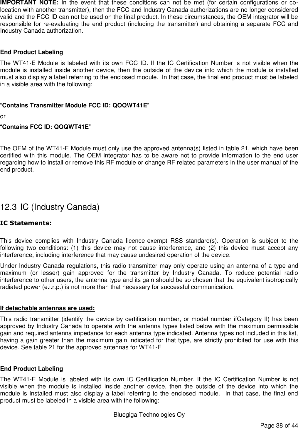   Bluegiga Technologies Oy Page 38 of 44 IMPORTANT  NOTE:  In  the  event  that  these  conditions  can  not  be  met  (for  certain  configurations  or  co-location with another transmitter), then the FCC and Industry Canada authorizations are no longer considered valid and the FCC ID can not be used on the final product. In these circumstances, the OEM integrator will be responsible for re-evaluating the end product (including the transmitter) and obtaining a separate FCC and Industry Canada authorization.  End Product Labeling The WT41-E Module is labeled with its own FCC  ID. If the IC Certification Number is not visible when the module is installed  inside another device, then the outside of the device into  which the module  is installed must also display a label referring to the enclosed module.  In that case, the final end product must be labeled in a visible area with the following:   “Contains Transmitter Module FCC ID: QOQWT41E” or  “Contains FCC ID: QOQWT41E”  The OEM of the WT41-E Module must only use the approved antenna(s) listed in table 21, which have been certified  with this module.  The  OEM integrator  has to  be aware  not to  provide  information to  the end  user regarding how to install or remove this RF module or change RF related parameters in the user manual of the end product.   12.3  IC (Industry Canada) IC Statements:  This  device  complies  with  Industry  Canada  licence-exempt  RSS  standard(s).  Operation  is  subject  to  the following  two  conditions:  (1)  this  device  may  not  cause  interference,  and  (2)  this  device  must  accept  any interference, including interference that may cause undesired operation of the device. Under Industry Canada regulations, this radio transmitter may only operate using an antenna of a type and maximum  (or  lesser)  gain  approved  for  the  transmitter  by  Industry  Canada.  To  reduce  potential  radio interference to other users, the antenna type and its gain should be so chosen that the equivalent isotropically radiated power (e.i.r.p.) is not more than that necessary for successful communication.  If detachable antennas are used: This radio transmitter (identify the device by certification number, or model number ifCategory II) has been approved by Industry Canada to operate with the antenna types listed below with the maximum permissible gain and required antenna impedance for each antenna type indicated. Antenna types not included in this list, having a gain greater than the maximum gain indicated for that type, are strictly prohibited for use with this device. See table 21 for the approved antennas for WT41-E  End Product Labeling The  WT41-E  Module  is  labeled  with  its  own  IC  Certification  Number.  If  the  IC  Certification  Number  is  not visible  when  the  module  is  installed  inside  another  device,  then  the  outside  of  the  device  into  which  the module is  installed  must  also display a label referring to the enclosed module.   In that case, the  final  end product must be labeled in a visible area with the following:  