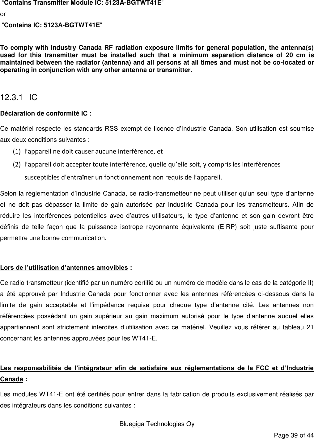   Bluegiga Technologies Oy Page 39 of 44   “Contains Transmitter Module IC: 5123A-BGTWT41E” or   “Contains IC: 5123A-BGTWT41E”  To comply with Industry Canada RF radiation exposure limits for general population, the antenna(s) used  for  this  transmitter  must  be  installed  such  that  a  minimum  separation  distance  of  20  cm  is maintained between the radiator (antenna) and all persons at all times and must not be co-located or operating in conjunction with any other antenna or transmitter.  12.3.1 IC Déclaration de conformité IC : Ce matériel respecte  les standards RSS exempt  de licence  d’Industrie Canada. Son utilisation est soumise aux deux conditions suivantes : (1) l’appareil ne doit causer aucune interférence, et (2) l’appareil doit accepter toute interférence, quelle qu’elle soit, y compris les interférences susceptibles d’entraîner un fonctionnement non requis de l’appareil. Selon la réglementation d’Industrie Canada, ce radio-transmetteur ne peut utiliser qu’un seul type d’antenne et  ne  doit  pas  dépasser  la  limite  de  gain  autorisée  par  Industrie  Canada  pour  les  transmetteurs.  Afin  de réduire  les  interférences  potentielles  avec  d’autres  utilisateurs,  le  type  d’antenne  et  son  gain  devront  être définis  de  telle  façon  que  la  puissance  isotrope  rayonnante  équivalente  (EIRP)  soit  juste  suffisante  pour permettre une bonne communication.  Lors de l’utilisation d’antennes amovibles : Ce radio-transmetteur (identifié par un numéro certifié ou un numéro de modèle dans le cas de la catégorie II) a  été  approuvé  par  Industrie  Canada  pour  fonctionner  avec  les  antennes  référencées  ci-dessous  dans  la limite  de  gain  acceptable  et  l’impédance  requise  pour  chaque  type  d’antenne  cité.  Les  antennes  non référencées  possédant  un  gain  supérieur  au  gain  maximum  autorisé  pour  le  type  d’antenne  auquel  elles appartiennent  sont  strictement  interdites  d’utilisation  avec  ce  matériel.  Veuillez  vous  référer  au  tableau  21 concernant les antennes approuvées pour les WT41-E.  Les  responsabilités  de  l’intégrateur  afin  de  satisfaire  aux  réglementations  de  la  FCC  et  d’Industrie Canada : Les modules WT41-E ont été certifiés pour entrer dans la fabrication de produits exclusivement réalisés par des intégrateurs dans les conditions suivantes : 