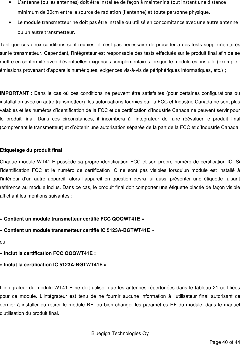   Bluegiga Technologies Oy Page 40 of 44  L’antenne (ou les antennes) doit être installée de façon à maintenir à tout instant une distance minimum de 20cm entre la source de radiation (l’antenne) et toute personne physique.  Le module transmetteur ne doit pas être installé ou utilisé en concomitance avec une autre antenne ou un autre transmetteur. Tant que ces deux conditions sont réunies, il n’est pas nécessaire de procéder à des tests supplémentaires sur le transmetteur. Cependant, l’intégrateur est responsable des tests effectués sur le produit final afin de se mettre en conformité avec d’éventuelles exigences complémentaires lorsque le module est installé (exemple : émissions provenant d’appareils numériques, exigences vis-à-vis de périphériques informatiques, etc.) ;  IMPORTANT : Dans le cas  où ces conditions  ne peuvent  être  satisfaites (pour certaines  configurations ou installation avec un autre transmetteur), les autorisations fournies par la FCC et Industrie Canada ne sont plus valables et les numéros d’identification de la FCC et de certification d’Industrie Canada ne peuvent servir pour le  produit  final.  Dans  ces  circonstances,  il  incombera  à  l’intégrateur  de  faire  réévaluer  le  produit  final (comprenant le transmetteur) et d’obtenir une autorisation séparée de la part de la FCC et d’Industrie Canada.  Etiquetage du produit final Chaque module WT41-E possède sa propre identification FCC et son propre numéro de certification IC. Si l’identification  FCC  et  le  numéro  de  certification  IC  ne  sont  pas  visibles  lorsqu’un  module  est  installé  à l’intérieur  d’un  autre  appareil,  alors  l’appareil  en  question  devra  lui  aussi  présenter  une  étiquette  faisant référence au module inclus. Dans ce cas, le produit final doit comporter une étiquette placée de façon visible affichant les mentions suivantes :  « Contient un module transmetteur certifié FCC QOQWT41E » « Contient un module transmetteur certifié IC 5123A-BGTWT41E » ou « Inclut la certification FCC QOQWT41E » « Inclut la certification IC 5123A-BGTWT41E »  L’intégrateur  du module WT41-E ne doit utiliser que les antennes répertoriées dans le tableau 21 certifiées pour  ce  module.  L’intégrateur  est  tenu  de  ne  fournir  aucune  information  à  l’utilisateur  final  autorisant  ce dernier à installer ou retirer le module RF, ou bien changer les paramètres RF du module, dans le manuel d’utilisation du produit final.  