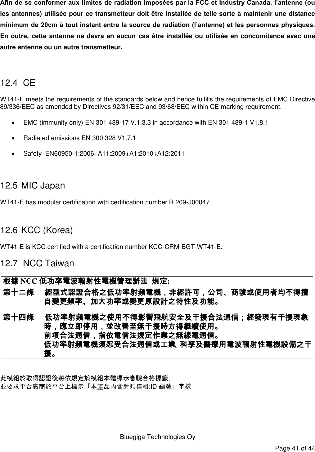   Bluegiga Technologies Oy Page 41 of 44 Afin de se conformer aux limites de radiation imposées par la FCC et Industry Canada, l’antenne (ou les antennes) utilisée pour ce transmetteur doit être installée de telle sorte à maintenir une distance minimum de 20cm à tout instant entre la source de radiation (l’antenne) et les personnes physiques. En outre, cette antenne ne devra en aucun cas être installée ou utilisée en concomitance avec une autre antenne ou un autre transmetteur.  12.4  CE WT41-E meets the requirements of the standards below and hence fulfills the requirements of EMC Directive 89/336/EEC as amended by Directives 92/31/EEC and 93/68/EEC within CE marking requirement.   EMC (immunity only) EN 301 489-17 V.1.3.3 in accordance with EN 301 489-1 V1.8.1   Radiated emissions EN 300 328 V1.7.1   Safety  EN60950-1:2006+A11:2009+A1:2010+A12:2011  12.5  MIC Japan WT41-E has modular certification with certification number R 209-J00047  12.6  KCC (Korea) WT41-E is KCC certified with a certification number KCC-CRM-BGT-WT41-E. 12.7  NCC Taiwan 根據 NCC 低功率電波輻射性電機管理辦法 規定: 第十二條 經型式認證合格之低功率射頻電機，非經許可，公司、商號或使用者均不得擅自變更頻率、加大功率或變更原設計之特性及功能。 第十四條  低功率射頻電機之使用不得影響飛航安全及干擾合法通信；經發現有干擾現象時，應立即停用，並改善至無干擾時方得繼續使用。 前項合法通信，指依電信法規定作業之無線電通信。 低功率射頻電機須忍受合法通信或工業、科學及醫療用電波輻射性電機設備之干擾。   此模組於取得認證後將依規定於模組本體標示審驗合格標籤, 並要求平台廠商於平台上標示「本產品內含射頻模組:ID 編號」字樣  