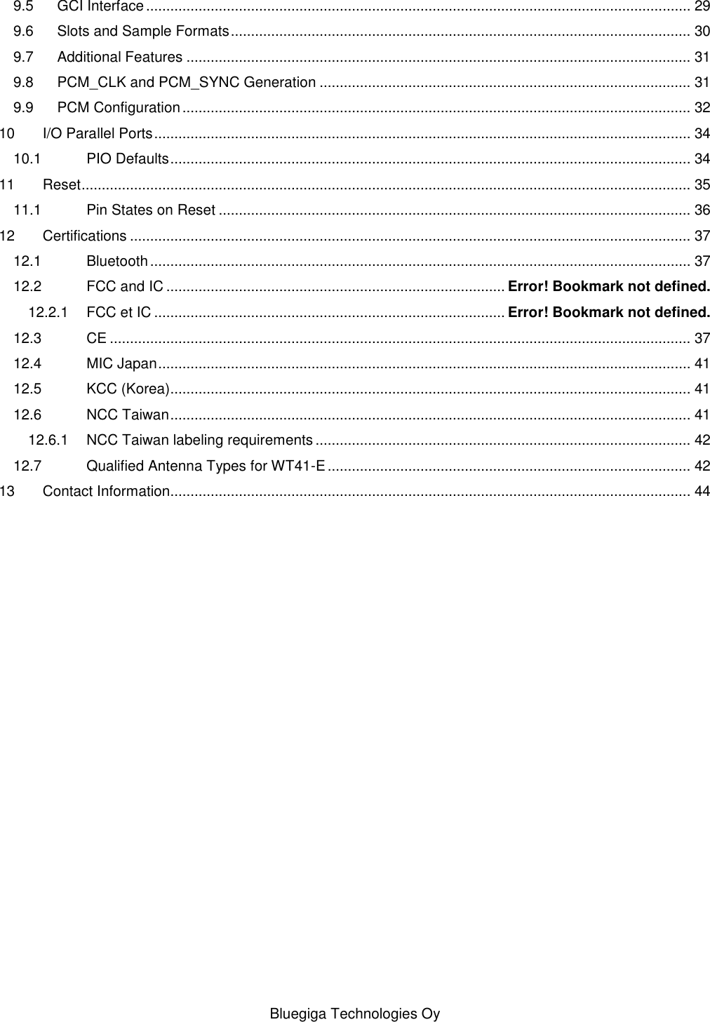   Bluegiga Technologies Oy 9.5 GCI Interface ....................................................................................................................................... 29 9.6 Slots and Sample Formats .................................................................................................................. 30 9.7 Additional Features ............................................................................................................................. 31 9.8 PCM_CLK and PCM_SYNC Generation ............................................................................................ 31 9.9 PCM Configuration .............................................................................................................................. 32 10 I/O Parallel Ports ..................................................................................................................................... 34 10.1 PIO Defaults ................................................................................................................................. 34 11 Reset ....................................................................................................................................................... 35 11.1 Pin States on Reset ..................................................................................................................... 36 12 Certifications ........................................................................................................................................... 37 12.1 Bluetooth ...................................................................................................................................... 37 12.2 FCC and IC .................................................................................... Error! Bookmark not defined. 12.2.1 FCC et IC ....................................................................................... Error! Bookmark not defined. 12.3 CE ................................................................................................................................................ 37 12.4 MIC Japan .................................................................................................................................... 41 12.5 KCC (Korea)................................................................................................................................. 41 12.6 NCC Taiwan ................................................................................................................................. 41 12.6.1 NCC Taiwan labeling requirements ............................................................................................. 42 12.7 Qualified Antenna Types for WT41-E .......................................................................................... 42 13 Contact Information................................................................................................................................. 44 