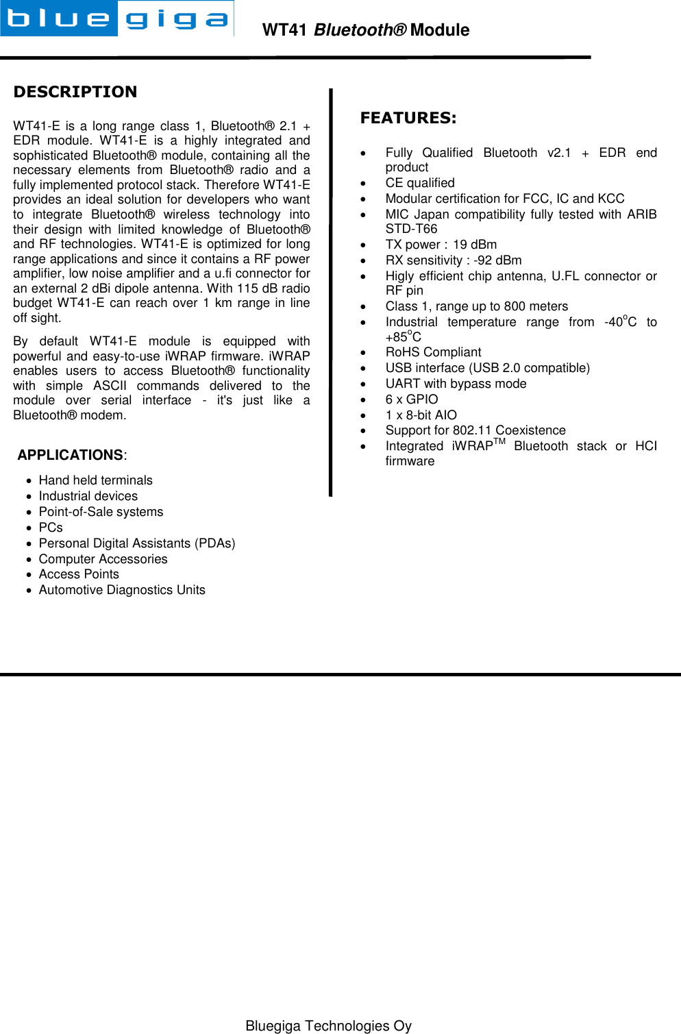   Bluegiga Technologies Oy        WT41 Bluetooth® Module  DESCRIPTION WT41-E is a long range class 1, Bluetooth® 2.1 + EDR  module.  WT41-E  is  a  highly  integrated  and sophisticated Bluetooth® module, containing all the necessary  elements  from  Bluetooth®  radio  and  a fully implemented protocol stack. Therefore WT41-E provides an ideal solution for developers who want to  integrate  Bluetooth®  wireless  technology  into their  design  with  limited  knowledge  of  Bluetooth® and RF technologies. WT41-E is optimized for long range applications and since it contains a RF power amplifier, low noise amplifier and a u.fi connector for an external 2 dBi dipole antenna. With 115 dB radio budget WT41-E can reach over 1 km range in line off sight. By  default  WT41-E  module  is  equipped  with powerful and easy-to-use iWRAP firmware. iWRAP enables  users  to  access  Bluetooth®  functionality with  simple  ASCII  commands  delivered  to  the module  over  serial  interface  -  it&apos;s  just  like  a  Bluetooth® modem.    APPLICATIONS:   Hand held terminals   Industrial devices   Point-of-Sale systems   PCs   Personal Digital Assistants (PDAs)   Computer Accessories    Access Points   Automotive Diagnostics Units  FEATURES:   Fully  Qualified  Bluetooth  v2.1  +  EDR  end product   CE qualified    Modular certification for FCC, IC and KCC   MIC Japan compatibility fully tested with ARIB STD-T66   TX power :  19 dBm   RX sensitivity : -92 dBm   Higly efficient chip antenna, U.FL connector or RF pin   Class 1, range up to 800 meters   Industrial  temperature  range  from  -40oC  to +85oC   RoHS Compliant   USB interface (USB 2.0 compatible)   UART with bypass mode   6 x GPIO   1 x 8-bit AIO   Support for 802.11 Coexistence   Integrated  iWRAPTM  Bluetooth  stack  or  HCI firmware   