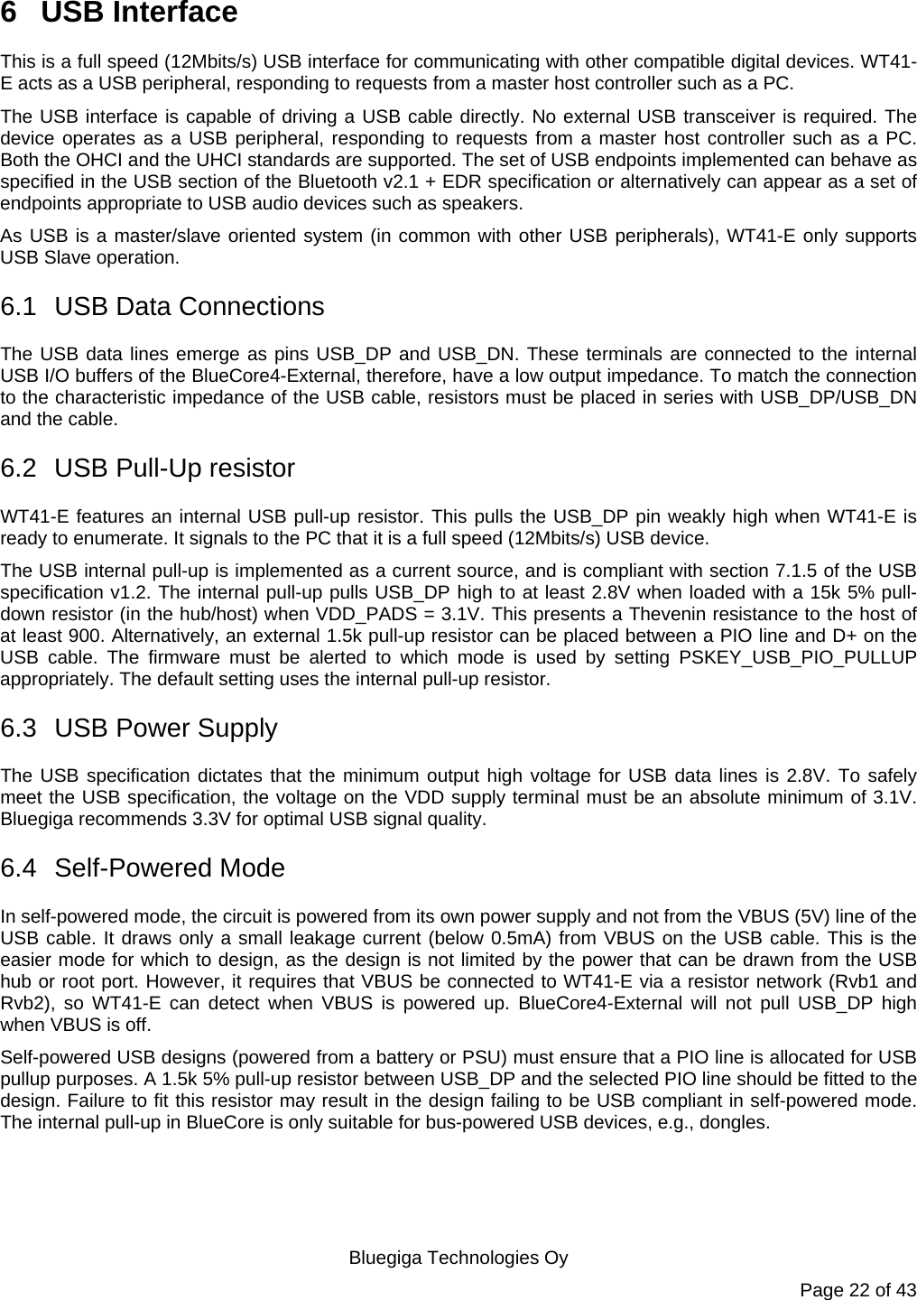   Bluegiga Technologies Oy Page 22 of 43 6 USB Interface This is a full speed (12Mbits/s) USB interface for communicating with other compatible digital devices. WT41-E acts as a USB peripheral, responding to requests from a master host controller such as a PC.  The USB interface is capable of driving a USB cable directly. No external USB transceiver is required. The device operates as a USB peripheral, responding to requests from a master host controller such as a PC. Both the OHCI and the UHCI standards are supported. The set of USB endpoints implemented can behave as specified in the USB section of the Bluetooth v2.1 + EDR specification or alternatively can appear as a set of endpoints appropriate to USB audio devices such as speakers. As USB is a master/slave oriented system (in common with other USB peripherals), WT41-E only supports USB Slave operation. 6.1  USB Data Connections The USB data lines emerge as pins USB_DP and USB_DN. These terminals are connected to the internal USB I/O buffers of the BlueCore4-External, therefore, have a low output impedance. To match the connection to the characteristic impedance of the USB cable, resistors must be placed in series with USB_DP/USB_DN and the cable. 6.2  USB Pull-Up resistor WT41-E features an internal USB pull-up resistor. This pulls the USB_DP pin weakly high when WT41-E is ready to enumerate. It signals to the PC that it is a full speed (12Mbits/s) USB device.  The USB internal pull-up is implemented as a current source, and is compliant with section 7.1.5 of the USB specification v1.2. The internal pull-up pulls USB_DP high to at least 2.8V when loaded with a 15k 5% pull-down resistor (in the hub/host) when VDD_PADS = 3.1V. This presents a Thevenin resistance to the host of at least 900. Alternatively, an external 1.5k pull-up resistor can be placed between a PIO line and D+ on the USB cable. The firmware must be alerted to which mode is used by setting PSKEY_USB_PIO_PULLUP appropriately. The default setting uses the internal pull-up resistor. 6.3  USB Power Supply The USB specification dictates that the minimum output high voltage for USB data lines is 2.8V. To safely meet the USB specification, the voltage on the VDD supply terminal must be an absolute minimum of 3.1V. Bluegiga recommends 3.3V for optimal USB signal quality. 6.4 Self-Powered Mode In self-powered mode, the circuit is powered from its own power supply and not from the VBUS (5V) line of the USB cable. It draws only a small leakage current (below 0.5mA) from VBUS on the USB cable. This is the easier mode for which to design, as the design is not limited by the power that can be drawn from the USB hub or root port. However, it requires that VBUS be connected to WT41-E via a resistor network (Rvb1 and Rvb2), so WT41-E can detect when VBUS is powered up. BlueCore4-External will not pull USB_DP high when VBUS is off. Self-powered USB designs (powered from a battery or PSU) must ensure that a PIO line is allocated for USB pullup purposes. A 1.5k 5% pull-up resistor between USB_DP and the selected PIO line should be fitted to the design. Failure to fit this resistor may result in the design failing to be USB compliant in self-powered mode. The internal pull-up in BlueCore is only suitable for bus-powered USB devices, e.g., dongles. 