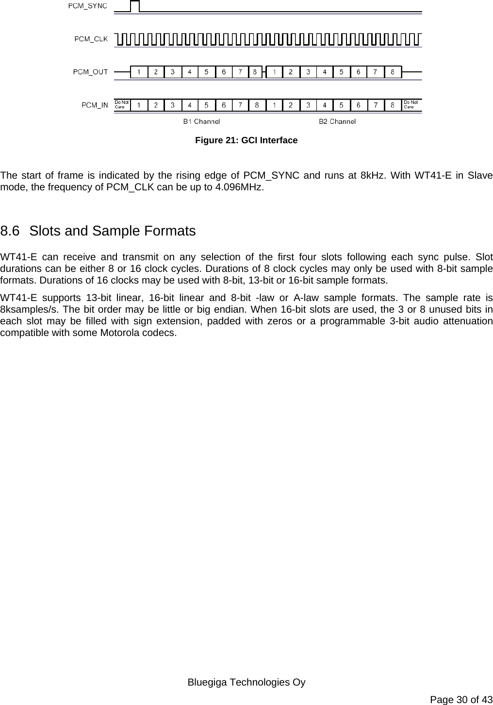   Bluegiga Technologies Oy Page 30 of 43  Figure 21: GCI Interface  The start of frame is indicated by the rising edge of PCM_SYNC and runs at 8kHz. With WT41-E in Slave mode, the frequency of PCM_CLK can be up to 4.096MHz.  8.6  Slots and Sample Formats WT41-E can receive and transmit on any selection of the first four slots following each sync pulse. Slot durations can be either 8 or 16 clock cycles. Durations of 8 clock cycles may only be used with 8-bit sample formats. Durations of 16 clocks may be used with 8-bit, 13-bit or 16-bit sample formats. WT41-E supports 13-bit linear, 16-bit linear and 8-bit -law or A-law sample formats. The sample rate is 8ksamples/s. The bit order may be little or big endian. When 16-bit slots are used, the 3 or 8 unused bits in each slot may be filled with sign extension, padded with zeros or a programmable 3-bit audio attenuation compatible with some Motorola codecs. 