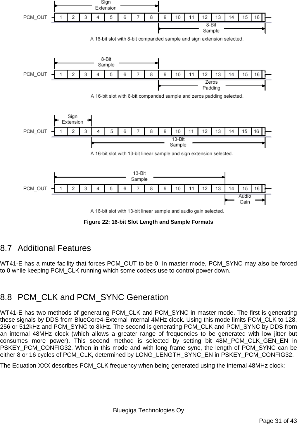   Bluegiga Technologies Oy Page 31 of 43  Figure 22: 16-bit Slot Length and Sample Formats  8.7 Additional Features WT41-E has a mute facility that forces PCM_OUT to be 0. In master mode, PCM_SYNC may also be forced to 0 while keeping PCM_CLK running which some codecs use to control power down.  8.8  PCM_CLK and PCM_SYNC Generation WT41-E has two methods of generating PCM_CLK and PCM_SYNC in master mode. The first is generating these signals by DDS from BlueCore4-External internal 4MHz clock. Using this mode limits PCM_CLK to 128, 256 or 512kHz and PCM_SYNC to 8kHz. The second is generating PCM_CLK and PCM_SYNC by DDS from an internal 48MHz clock (which allows a greater range of frequencies to be generated with low jitter but consumes more power). This second method is selected by setting bit 48M_PCM_CLK_GEN_EN in PSKEY_PCM_CONFIG32. When in this mode and with long frame sync, the length of PCM_SYNC can be either 8 or 16 cycles of PCM_CLK, determined by LONG_LENGTH_SYNC_EN in PSKEY_PCM_CONFIG32. The Equation XXX describes PCM_CLK frequency when being generated using the internal 48MHz clock:  