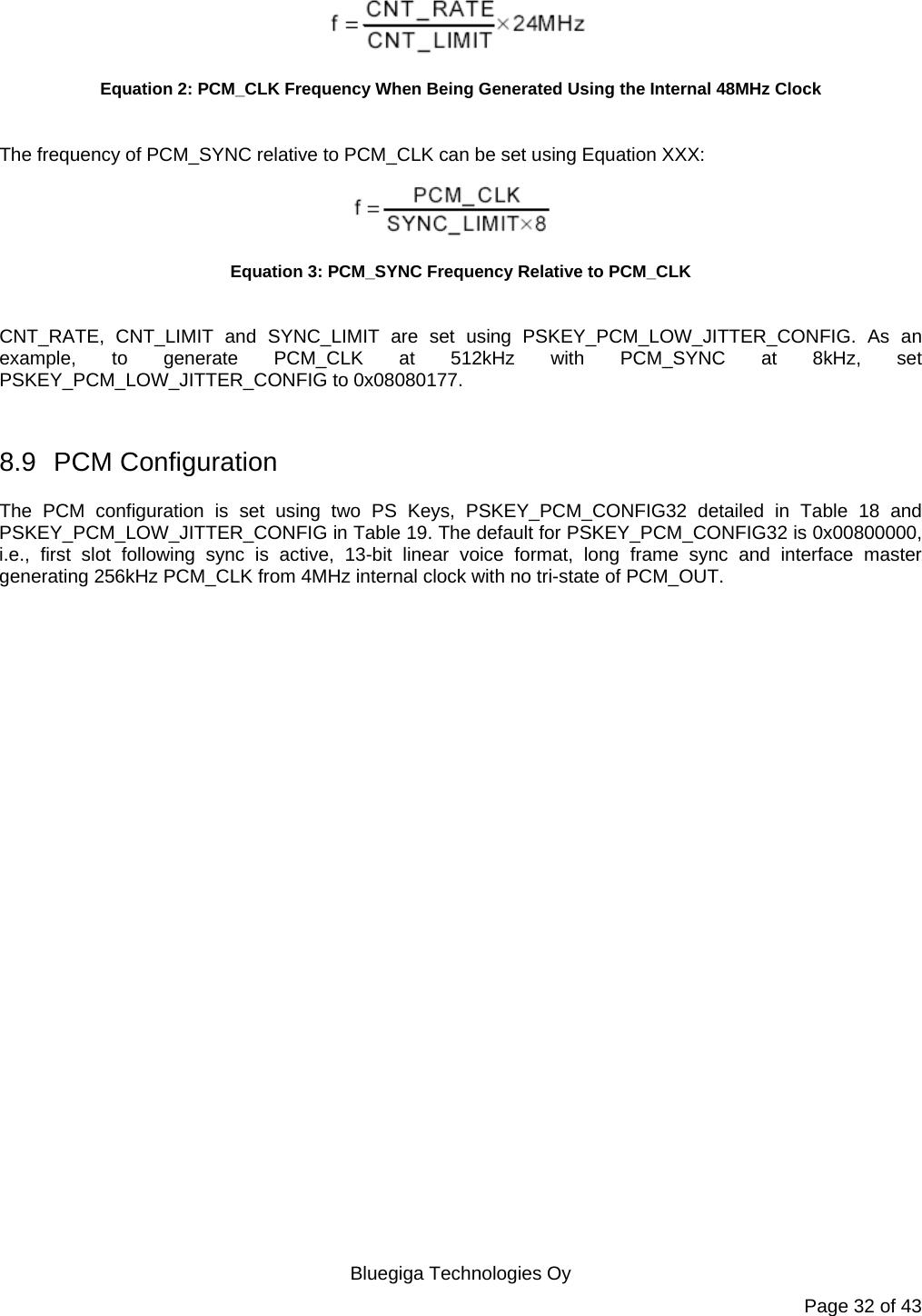   Bluegiga Technologies Oy Page 32 of 43  Equation 2: PCM_CLK Frequency When Being Generated Using the Internal 48MHz Clock  The frequency of PCM_SYNC relative to PCM_CLK can be set using Equation XXX:  Equation 3: PCM_SYNC Frequency Relative to PCM_CLK  CNT_RATE, CNT_LIMIT and SYNC_LIMIT are set using PSKEY_PCM_LOW_JITTER_CONFIG. As an example, to generate PCM_CLK at 512kHz with PCM_SYNC at 8kHz, set PSKEY_PCM_LOW_JITTER_CONFIG to 0x08080177.  8.9 PCM Configuration The PCM configuration is set using two PS Keys, PSKEY_PCM_CONFIG32 detailed in Table 18 and PSKEY_PCM_LOW_JITTER_CONFIG in Table 19. The default for PSKEY_PCM_CONFIG32 is 0x00800000, i.e., first slot following sync is active, 13-bit linear voice format, long frame sync and interface master generating 256kHz PCM_CLK from 4MHz internal clock with no tri-state of PCM_OUT. 