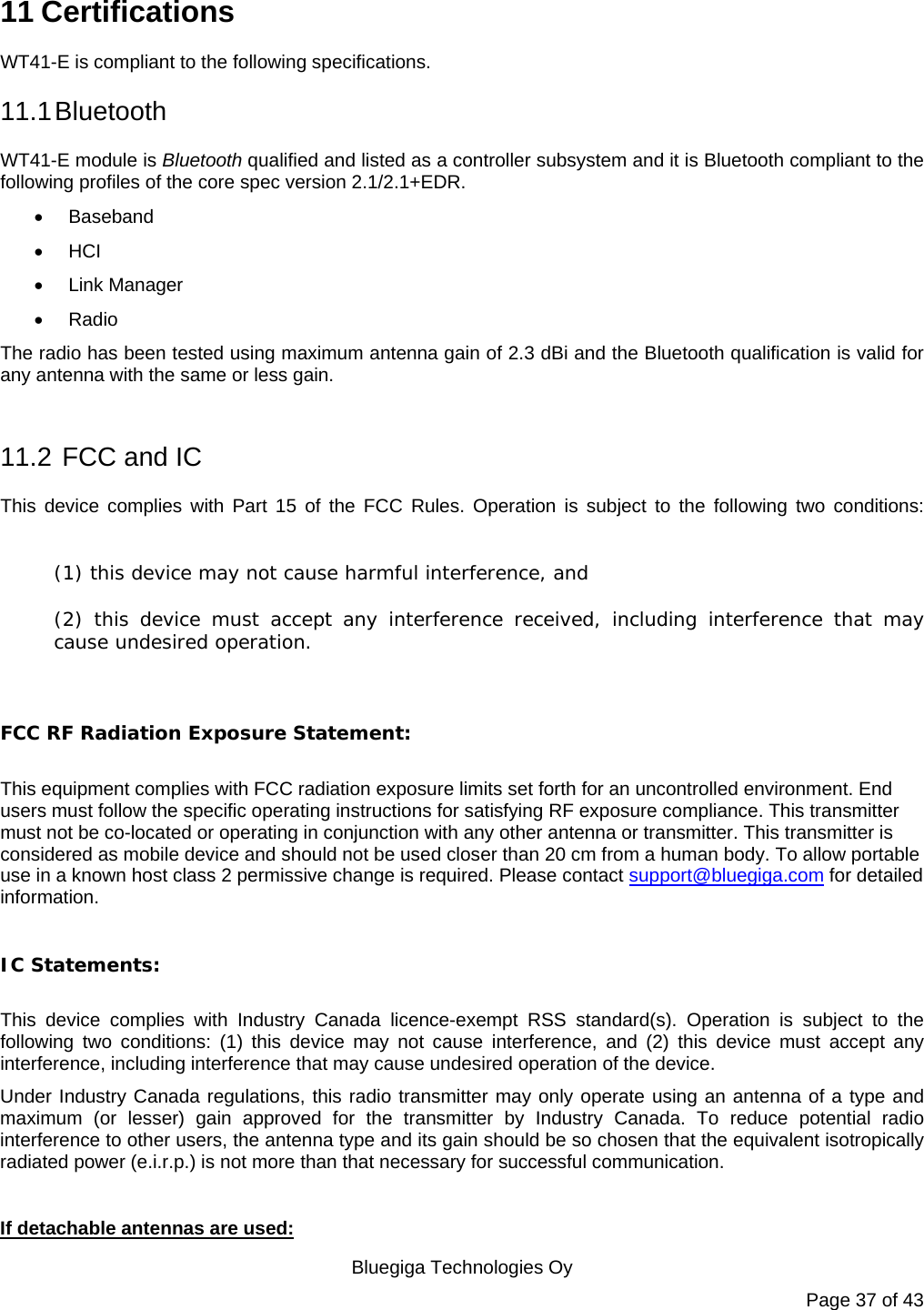   Bluegiga Technologies Oy Page 37 of 43 11 Certifications WT41-E is compliant to the following specifications. 11.1 Bluetooth WT41-E module is Bluetooth qualified and listed as a controller subsystem and it is Bluetooth compliant to the following profiles of the core spec version 2.1/2.1+EDR.    Baseband  HCI  Link Manager  Radio The radio has been tested using maximum antenna gain of 2.3 dBi and the Bluetooth qualification is valid for any antenna with the same or less gain.  11.2  FCC and IC This device complies with Part 15 of the FCC Rules. Operation is subject to the following two conditions:  (1) this device may not cause harmful interference, and  (2) this device must accept any interference received, including interference that may cause undesired operation.  FCC RF Radiation Exposure Statement:  This equipment complies with FCC radiation exposure limits set forth for an uncontrolled environment. End users must follow the specific operating instructions for satisfying RF exposure compliance. This transmitter must not be co-located or operating in conjunction with any other antenna or transmitter. This transmitter is considered as mobile device and should not be used closer than 20 cm from a human body. To allow portable use in a known host class 2 permissive change is required. Please contact support@bluegiga.com for detailed information.    IC Statements:  This device complies with Industry Canada licence-exempt RSS standard(s). Operation is subject to the following two conditions: (1) this device may not cause interference, and (2) this device must accept any interference, including interference that may cause undesired operation of the device. Under Industry Canada regulations, this radio transmitter may only operate using an antenna of a type and maximum (or lesser) gain approved for the transmitter by Industry Canada. To reduce potential radio interference to other users, the antenna type and its gain should be so chosen that the equivalent isotropically radiated power (e.i.r.p.) is not more than that necessary for successful communication.  If detachable antennas are used: 