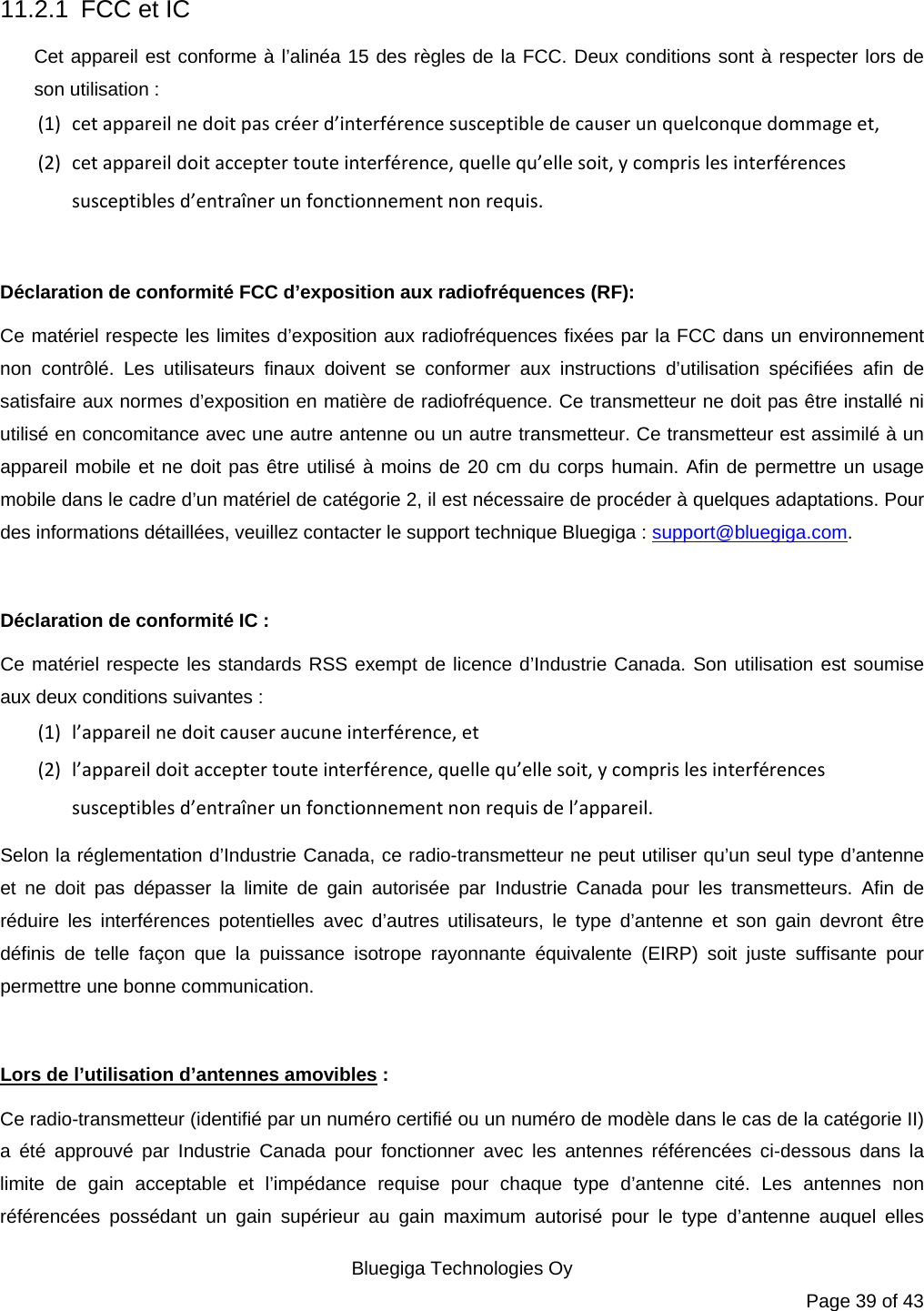   Bluegiga Technologies Oy Page 39 of 43 11.2.1  FCC et IC Cet appareil est conforme à l’alinéa 15 des règles de la FCC. Deux conditions sont à respecter lors de son utilisation : (1) cetappareilnedoitpascréerd’interférencesusceptibledecauserunquelconquedommageet,(2) cetappareildoitacceptertouteinterférence,quellequ’ellesoit,ycomprislesinterférencessusceptiblesd’entraînerunfonctionnementnonrequis. Déclaration de conformité FCC d’exposition aux radiofréquences (RF): Ce matériel respecte les limites d’exposition aux radiofréquences fixées par la FCC dans un environnement non contrôlé. Les utilisateurs finaux doivent se conformer aux instructions d’utilisation spécifiées afin de satisfaire aux normes d’exposition en matière de radiofréquence. Ce transmetteur ne doit pas être installé ni utilisé en concomitance avec une autre antenne ou un autre transmetteur. Ce transmetteur est assimilé à un appareil mobile et ne doit pas être utilisé à moins de 20 cm du corps humain. Afin de permettre un usage mobile dans le cadre d’un matériel de catégorie 2, il est nécessaire de procéder à quelques adaptations. Pour des informations détaillées, veuillez contacter le support technique Bluegiga : support@bluegiga.com.  Déclaration de conformité IC : Ce matériel respecte les standards RSS exempt de licence d’Industrie Canada. Son utilisation est soumise aux deux conditions suivantes : (1) l’appareilnedoitcauseraucuneinterférence,et(2) l’appareildoitacceptertouteinterférence,quellequ’ellesoit,ycomprislesinterférencessusceptiblesd’entraînerunfonctionnementnonrequisdel’appareil.Selon la réglementation d’Industrie Canada, ce radio-transmetteur ne peut utiliser qu’un seul type d’antenne et ne doit pas dépasser la limite de gain autorisée par Industrie Canada pour les transmetteurs. Afin de réduire les interférences potentielles avec d’autres utilisateurs, le type d’antenne et son gain devront être définis de telle façon que la puissance isotrope rayonnante équivalente (EIRP) soit juste suffisante pour permettre une bonne communication.  Lors de l’utilisation d’antennes amovibles : Ce radio-transmetteur (identifié par un numéro certifié ou un numéro de modèle dans le cas de la catégorie II) a été approuvé par Industrie Canada pour fonctionner avec les antennes référencées ci-dessous dans la limite de gain acceptable et l’impédance requise pour chaque type d’antenne cité. Les antennes non référencées possédant un gain supérieur au gain maximum autorisé pour le type d’antenne auquel elles 